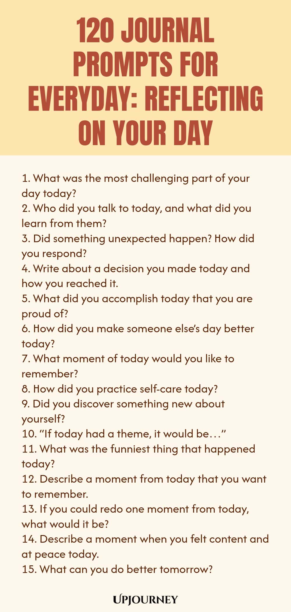 120 Journal Prompts for Everyday: Reflecting on Your Day 1. What was the most challenging part of your day today? 2. Who did you talk to today, and what did you learn from them? 3. Did something unexpected happen? How did you respond? 4. Write about a decision you made today and how you reached it. 5. What did you accomplish today that you are proud of? 6. How did you make someone else’s day better today? 7. What moment of today would you like to remember? 8. How did you prac...