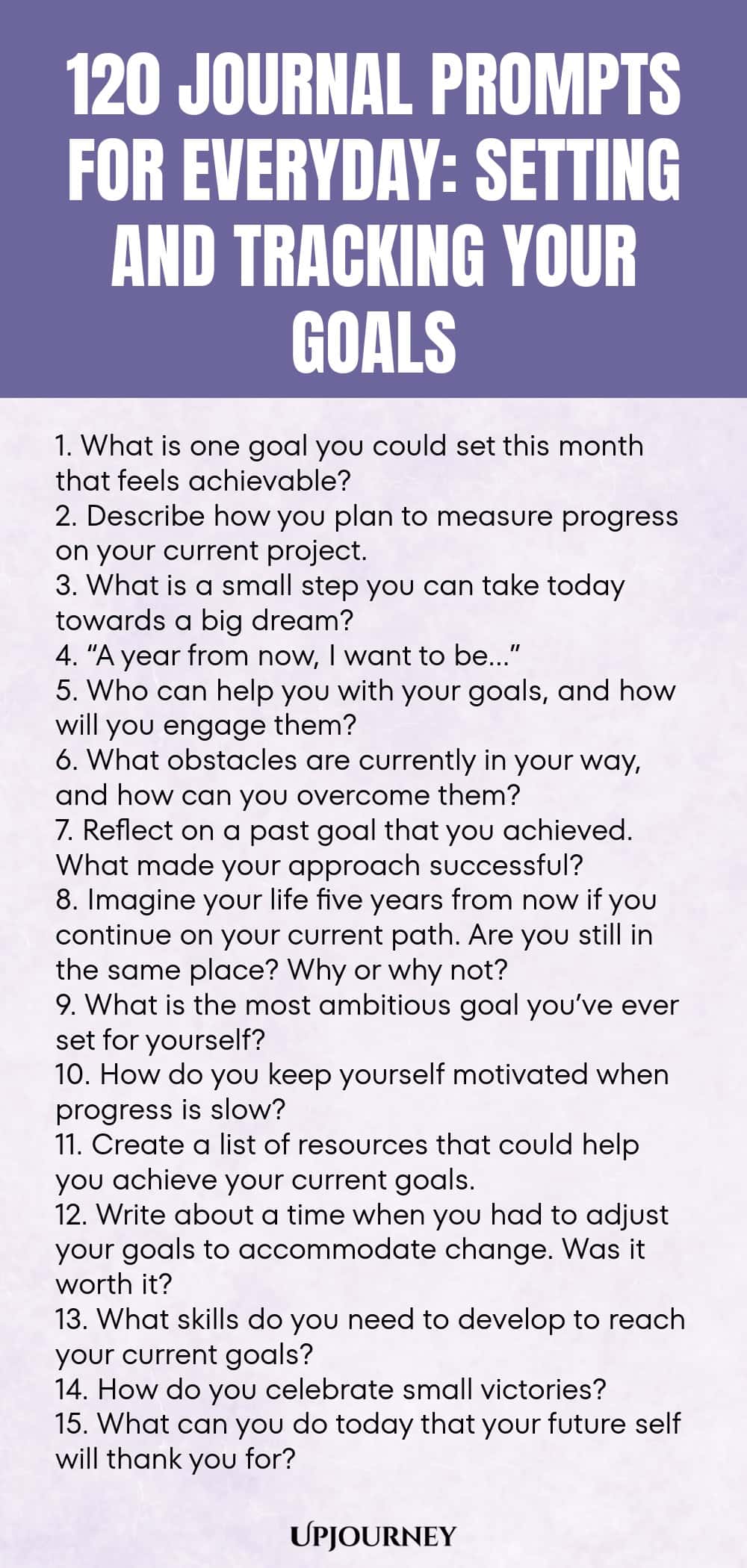 120 Journal Prompts for Everyday: Setting and Tracking Your Goals 1. What is one goal you could set this month that feels achievable? 2. Describe how you plan to measure progress on your current project. 3. What is a small step you can take today towards a big dream? 4. “A year from now, I want to be…” 5. Who can help you with your goals, and how will you engage them? 6. What obstacles are currently in your way, and how can you overcome them? 7. Reflect on a past goal that you...