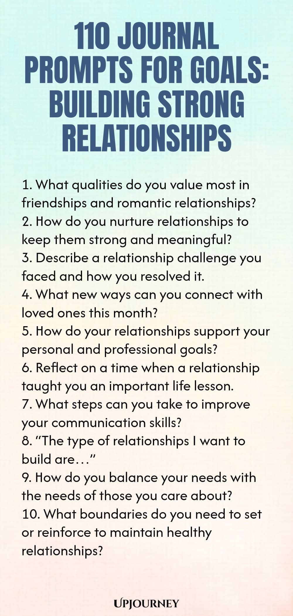 110 Journal Prompts for Goals: Building Strong Relationships 1. What qualities do you value most in friendships and romantic relationships? 2. How do you nurture relationships to keep them strong and meaningful? 3. Describe a relationship challenge you faced and how you resolved it. 4. What new ways can you connect with loved ones this month? 5. How do your relationships support your personal and professional goals? 6. Reflect on a time when a relationship taught you an importa...