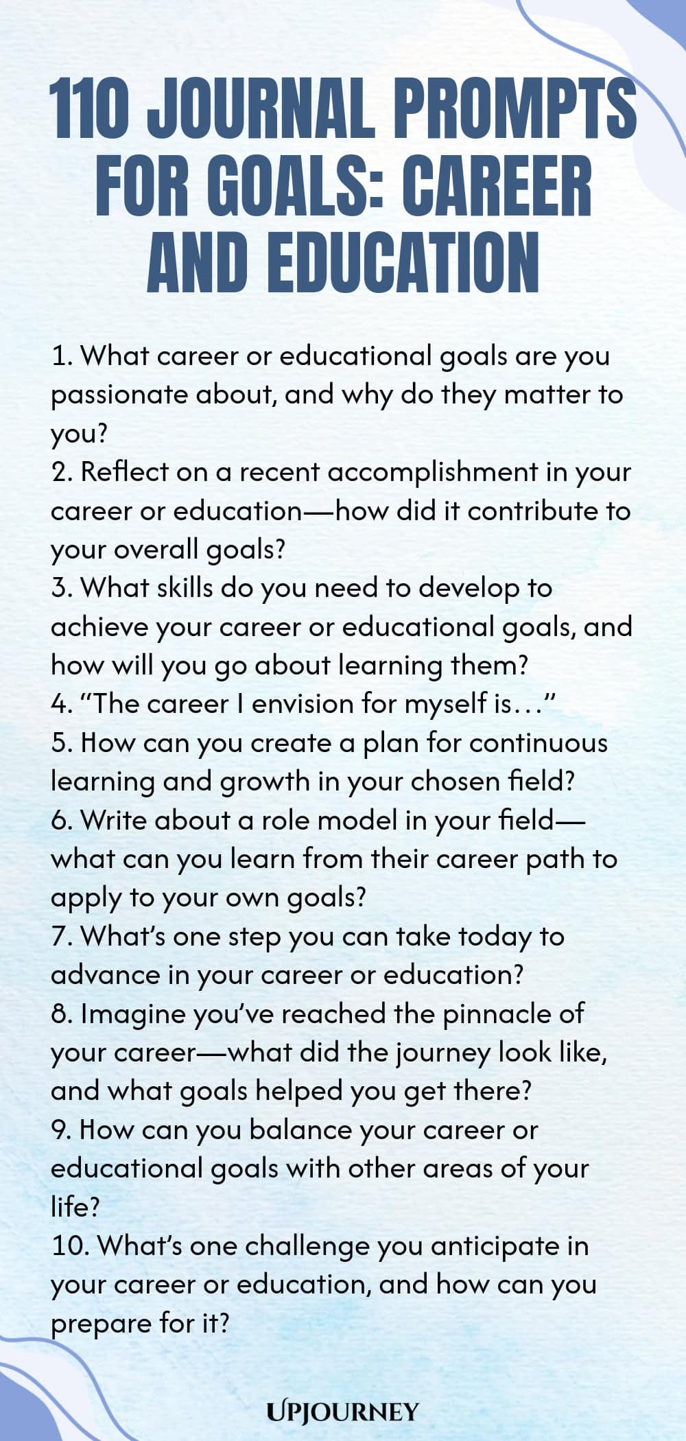 110 Journal Prompts for Goals: Career and Education 1. What career or educational goals are you passionate about, and why do they matter to you? 2. Reflect on a recent accomplishment in your career or education—how did it contribute to your overall goals? 3. What skills do you need to develop to achieve your career or educational goals, and how will you go about learning them? 4. “The career I envision for myself is…” 5. How can you create a plan for continuous learning and grow...