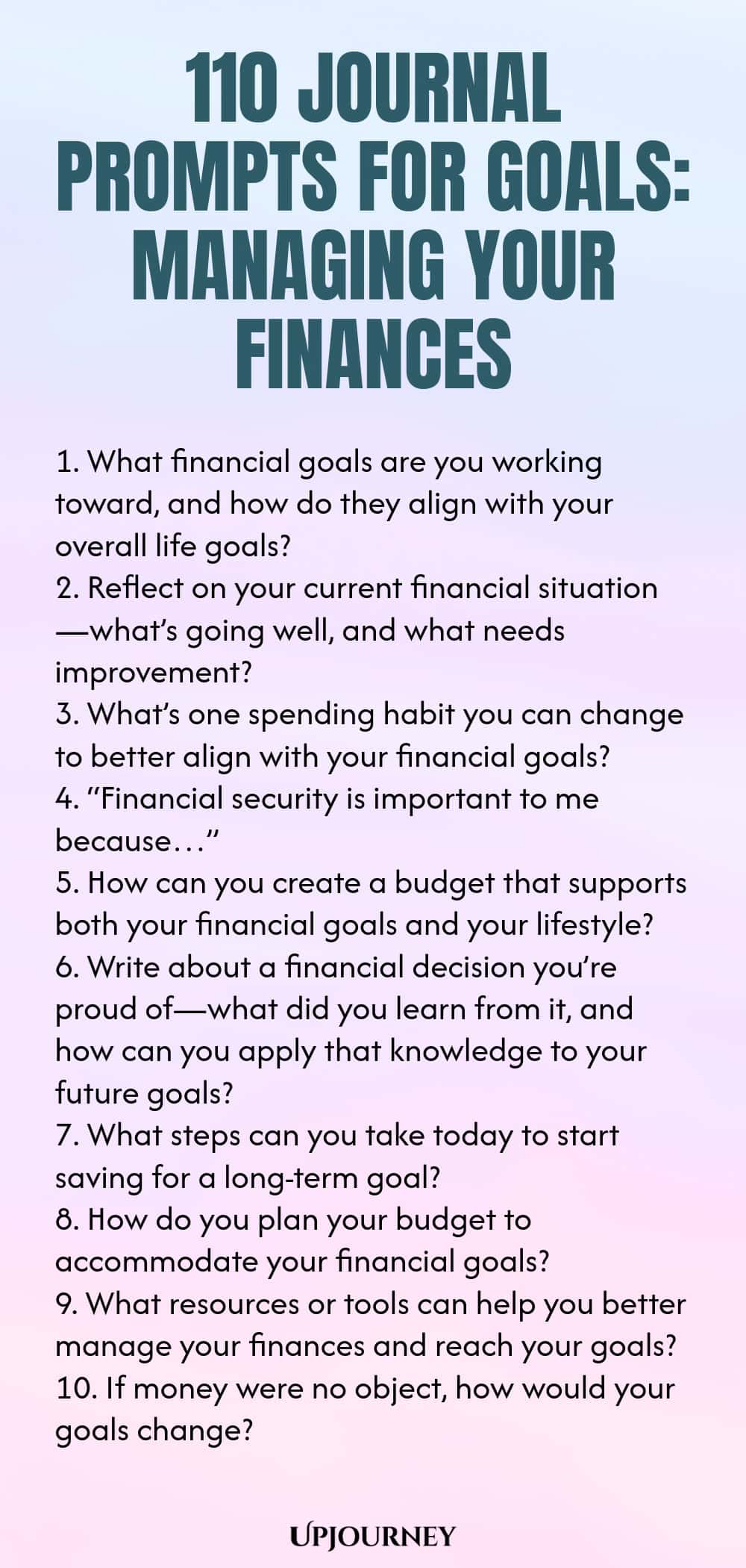 110 Journal Prompts for Goals: Managing Your Finances 1. What financial goals are you working toward, and how do they align with your overall life goals? 2. Reflect on your current financial situation—what’s going well, and what needs improvement? 3. What’s one spending habit you can change to better align with your financial goals? 4. “Financial security is important to me because…” 5. How can you create a budget that supports both your financial goals and your lifestyle? 6. W...