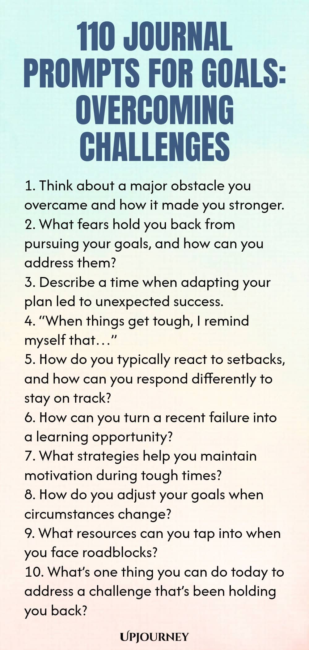 110 Journal Prompts for Goals: Overcoming Challenges 1. Think about a major obstacle you overcame and how it made you stronger. 2. What fears hold you back from pursuing your goals, and how can you address them? 3. Describe a time when adapting your plan led to unexpected success. 4. “When things get tough, I remind myself that…” 5. How do you typically react to setbacks, and how can you respond differently to stay on track? 6. How can you turn a recent failure into a learning ...