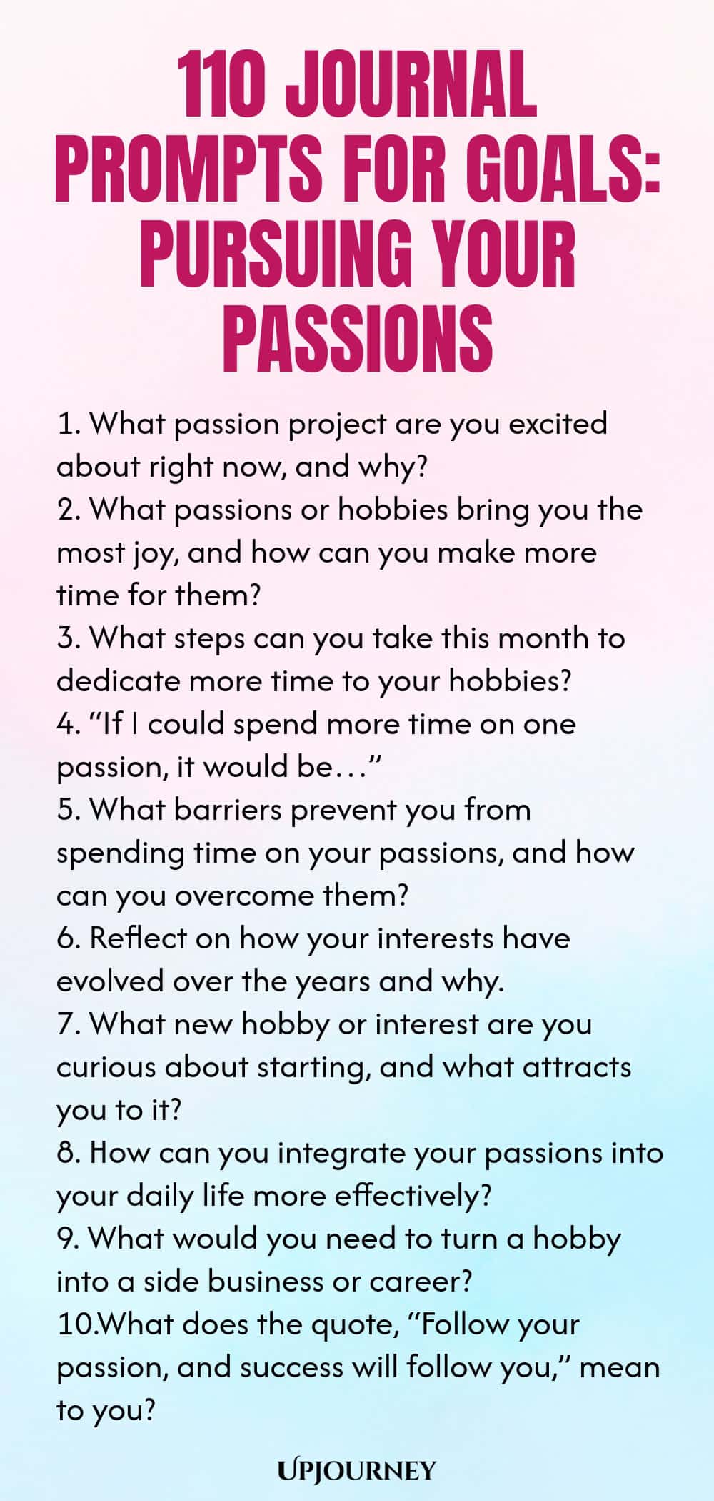 110 Journal Prompts for Goals: Pursuing Your Passions 1. What passion project are you excited about right now, and why? 2. What passions or hobbies bring you the most joy, and how can you make more time for them? 3. What steps can you take this month to dedicate more time to your hobbies? 4. “If I could spend more time on one passion, it would be…” 5. What barriers prevent you from spending time on your passions, and how can you overcome them? 6. Reflect on how your interests h...
