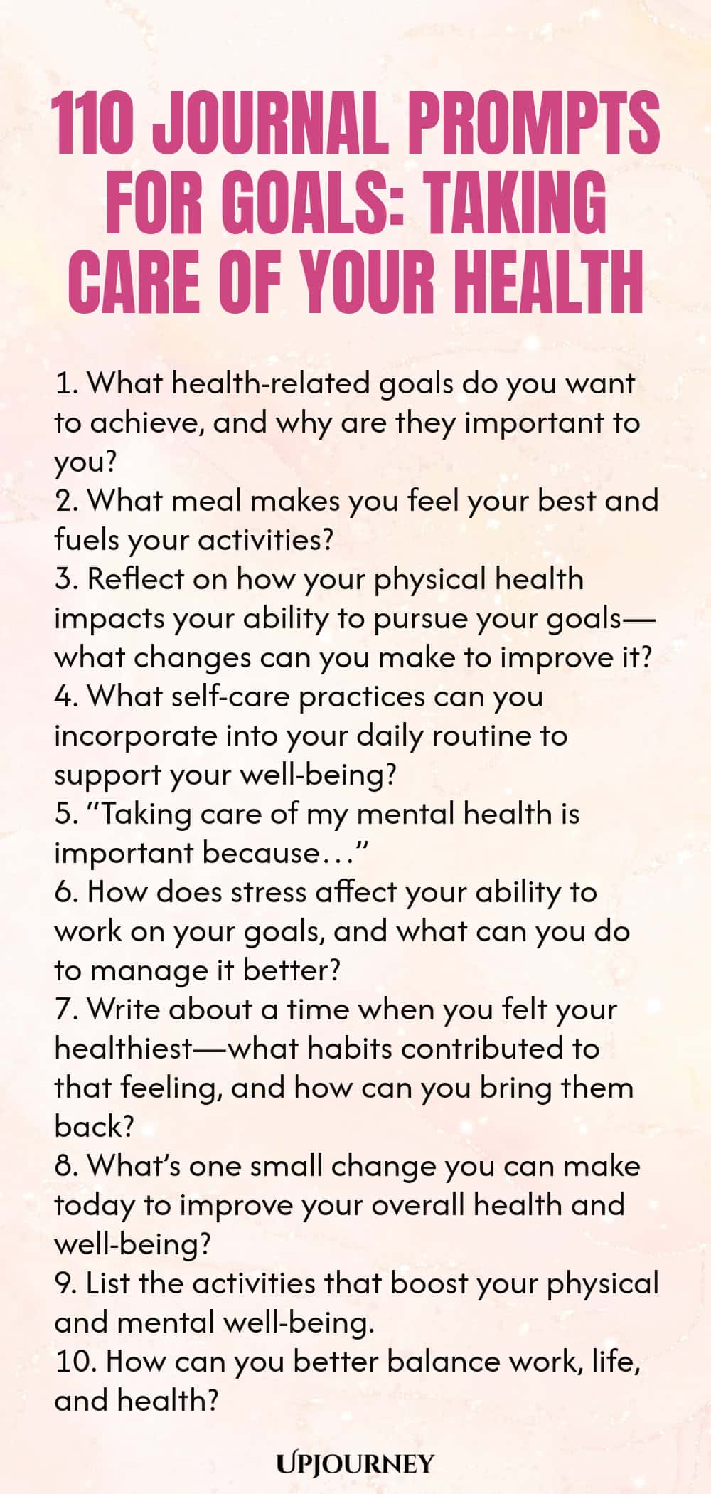 110 Journal Prompts for Goals: Taking Care of Your Health 1. What health-related goals do you want to achieve, and why are they important to you? 2. What meal makes you feel your best and fuels your activities? 3. Reflect on how your physical health impacts your ability to pursue your goals—what changes can you make to improve it? 4. What self-care practices can you incorporate into your daily routine to support your well-being? 5. “Taking care of my mental health is important b...