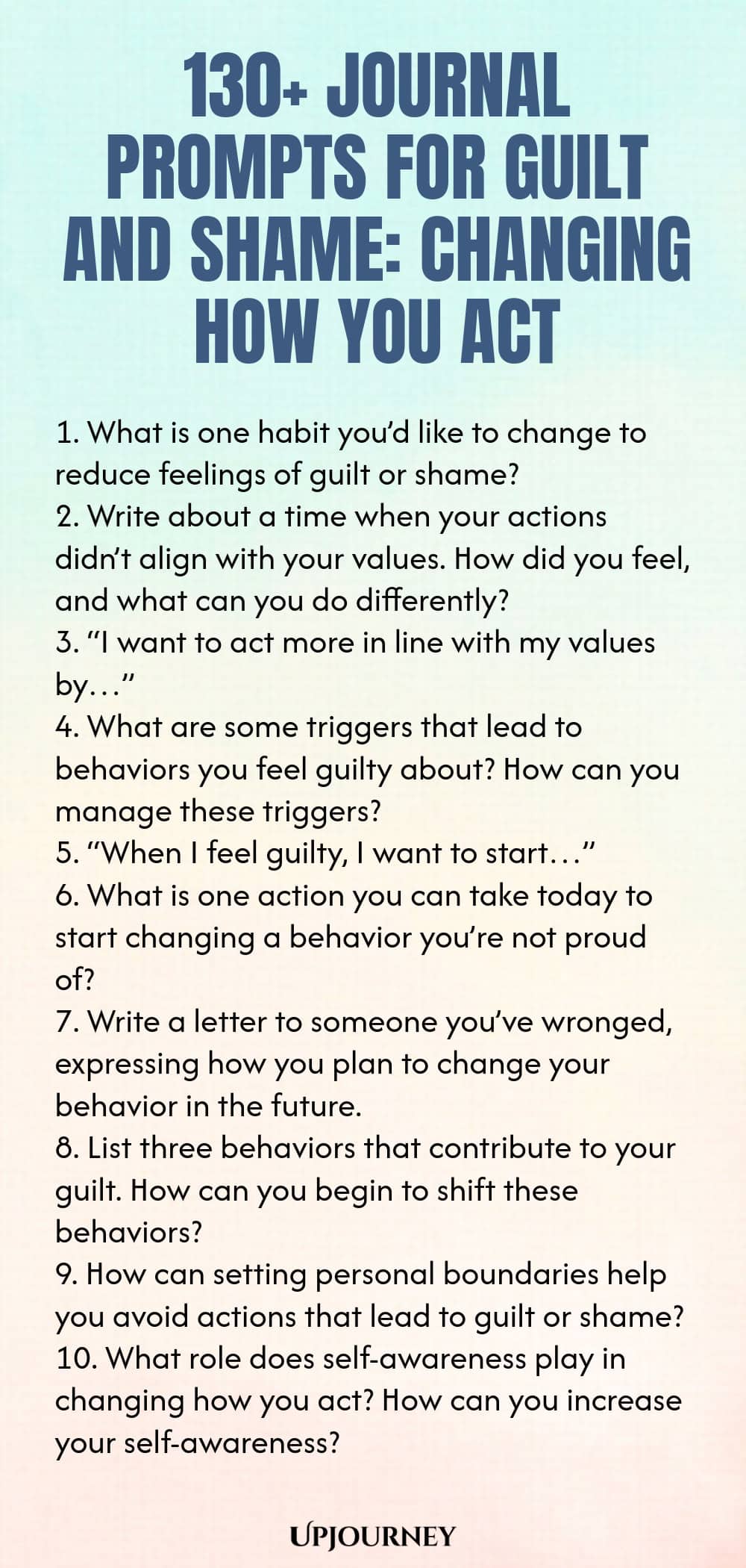 130+ Journal Prompts for Guilt and Shame: Changing How You Act 1. What is one habit you’d like to change to reduce feelings of guilt or shame? 2. Write about a time when your actions didn’t align with your values. How did you feel, and what can you do differently? 3. “I want to act more in line with my values by…” 4. What are some triggers that lead to behaviors you feel guilty about? How can you manage these triggers? 5. “When I feel guilty, I want to start…” 6. What is one ac...