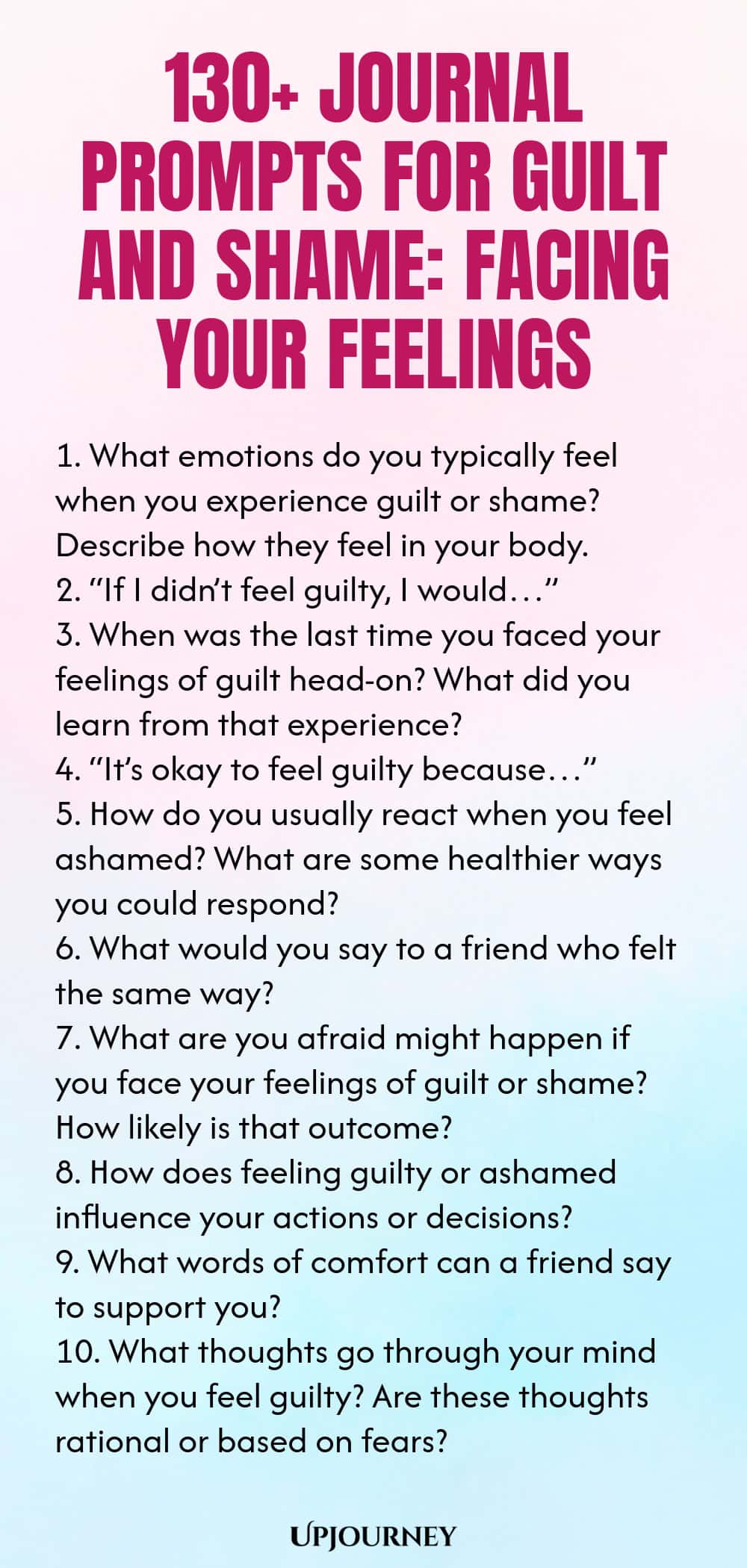 130+ Journal Prompts for Guilt and Shame: Facing Your Feelings 1. What emotions do you typically feel when you experience guilt or shame? Describe how they feel in your body. 2. “If I didn’t feel guilty, I would…” 3. When was the last time you faced your feelings of guilt head-on? What did you learn from that experience? 4. “It’s okay to feel guilty because…” 5. How do you usually react when you feel ashamed? What are some healthier ways you could respond? 6. What would you say...