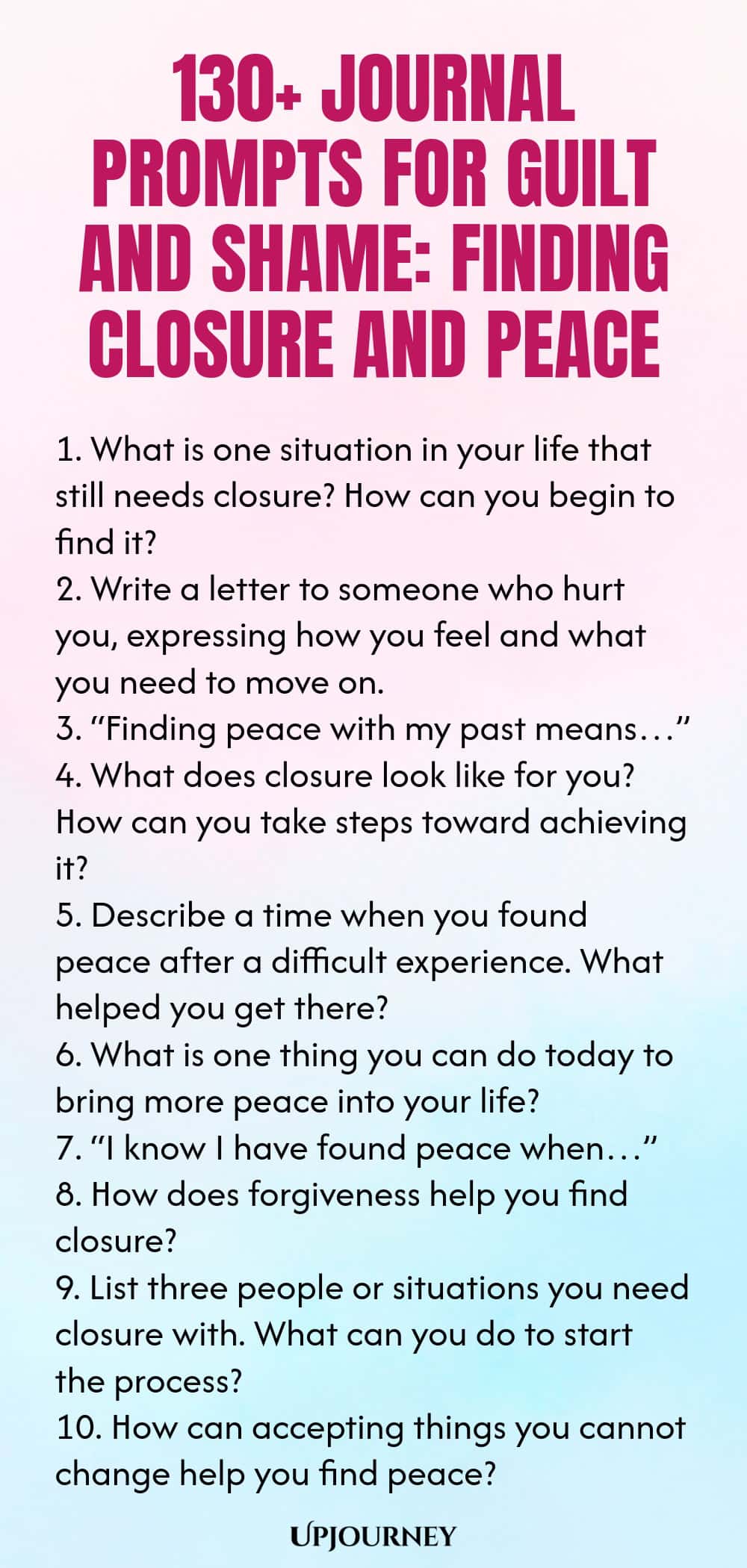 130+ Journal Prompts for Guilt and Shame: Finding Closure and Peace 1. What is one situation in your life that still needs closure? How can you begin to find it? 2. Write a letter to someone who hurt you, expressing how you feel and what you need to move on. 3. “Finding peace with my past means…” 4. What does closure look like for you? How can you take steps toward achieving it? 5. Describe a time when you found peace after a difficult experience. What helped you get there? 6. ...