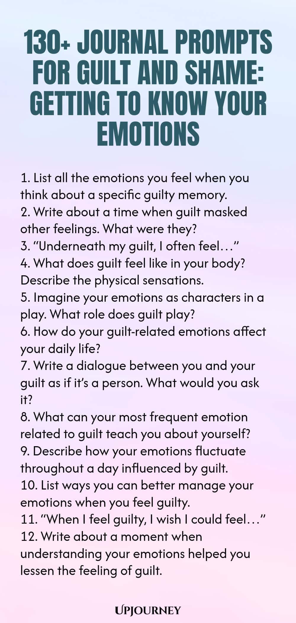 130+ Journal Prompts for Guilt and Shame: Getting to Know Your Emotions 1. List all the emotions you feel when you think about a specific guilty memory. 2. Write about a time when guilt masked other feelings. What were they? 3. “Underneath my guilt, I often feel…” 4. What does guilt feel like in your body? Describe the physical sensations. 5. Imagine your emotions as characters in a play. What role does guilt play? 6. How do your guilt-related emotions affect your daily life?...