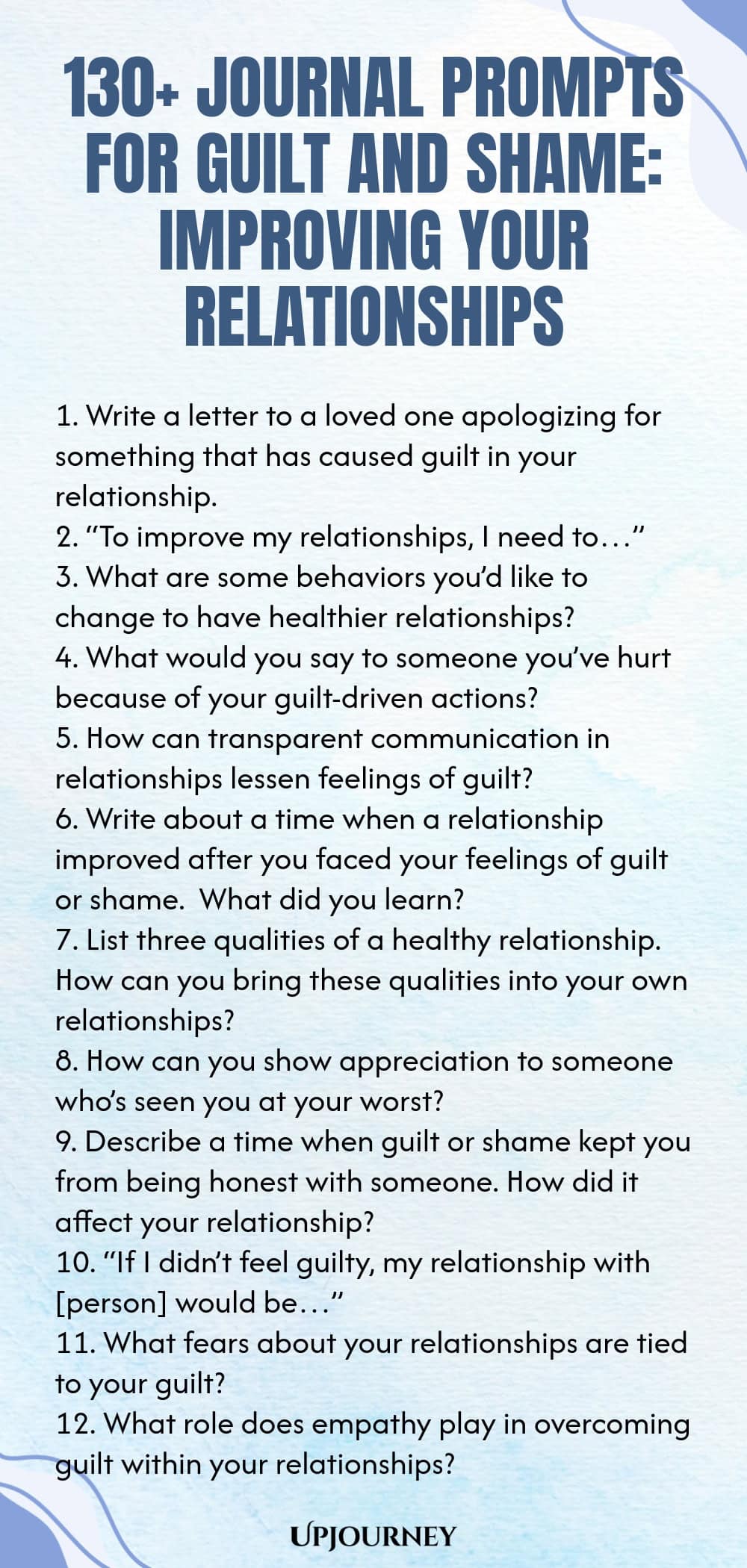 130+ Journal Prompts for Guilt and Shame: Improving Your Relationships 1. Write a letter to a loved one apologizing for something that has caused guilt in your relationship. 2. “To improve my relationships, I need to…” 3. What are some behaviors you’d like to change to have healthier relationships? 4. What would you say to someone you’ve hurt because of your guilt-driven actions? 5. How can transparent communication in relationships lessen feelings of guilt? 6. Write about a ti...