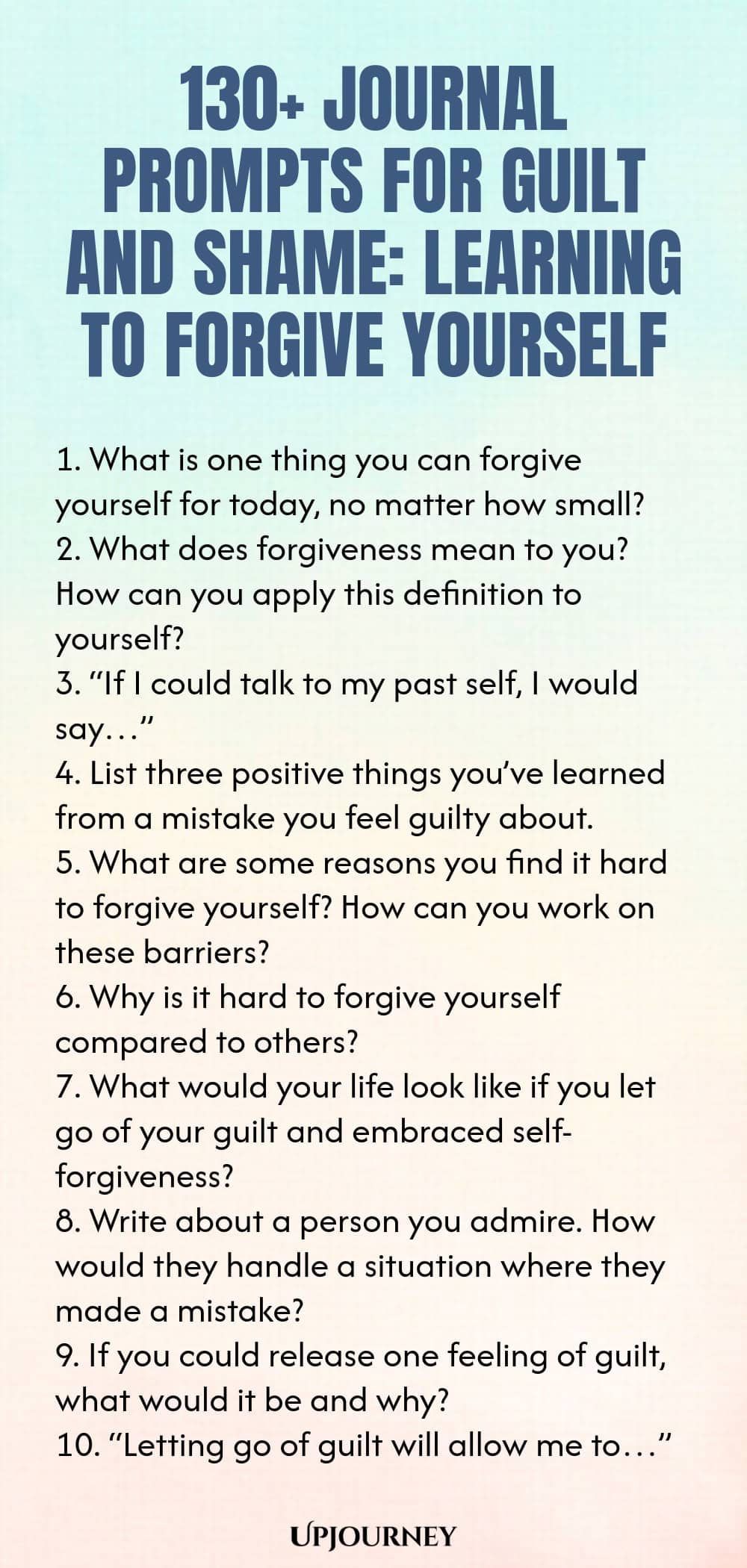 130+ Journal Prompts for Guilt and Shame: Learning to Forgive Yourself 1. What is one thing you can forgive yourself for today, no matter how small? 2. What does forgiveness mean to you? How can you apply this definition to yourself? 3. “If I could talk to my past self, I would say…” 4. List three positive things you’ve learned from a mistake you feel guilty about. 5. What are some reasons you find it hard to forgive yourself? How can you work on these barriers? 6. Why is it ha...