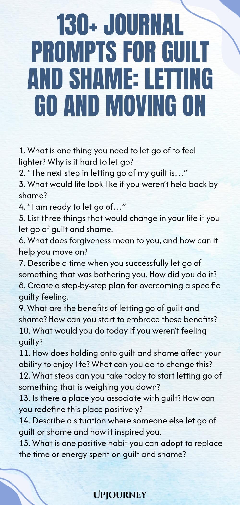 130+ Journal Prompts for Guilt and Shame: Letting Go and Moving On 1. What is one thing you need to let go of to feel lighter? Why is it hard to let go? 2. “The next step in letting go of my guilt is…” 3. What would life look like if you weren’t held back by shame? 4. “I am ready to let go of…” 5. List three things that would change in your life if you let go of guilt and shame. 6. What does forgiveness mean to you, and how can it help you move on? 7. Describe a time when you succes...