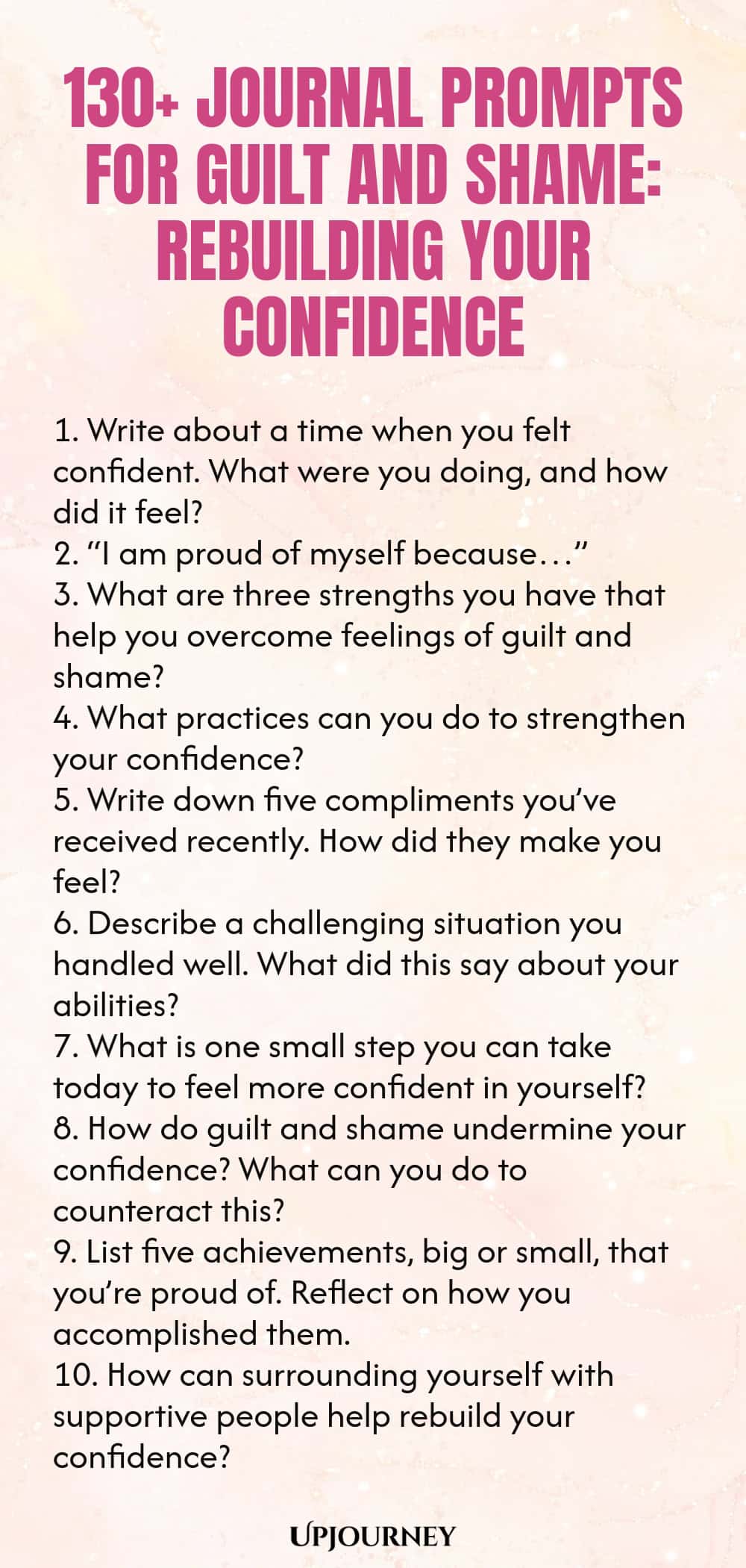 130+ Journal Prompts for Guilt and Shame: Rebuilding Your Confidence 1. Write about a time when you felt confident. What were you doing, and how did it feel? 2. “I am proud of myself because…” 3. What are three strengths you have that help you overcome feelings of guilt and shame? 4. What practices can you do to strengthen your confidence? 5. Write down five compliments you’ve received recently. How did they make you feel? 6. Describe a challenging situation you handled well. W...