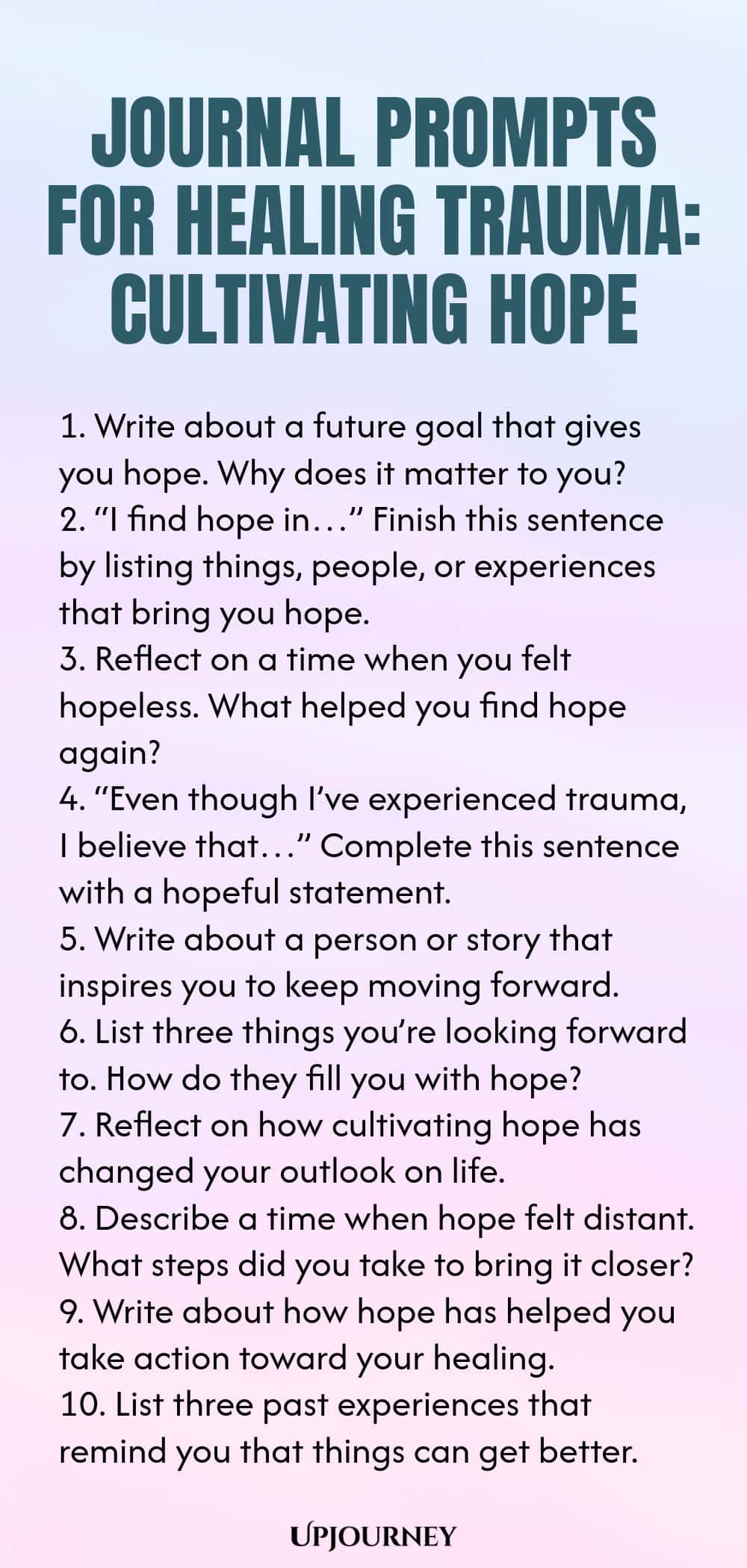 Journal Prompts for Healing Trauma: Cultivating Hope 1. Write about a future goal that gives you hope. Why does it matter to you? 2. “I find hope in…” Finish this sentence by listing things, people, or experiences that bring you hope. 3. Reflect on a time when you felt hopeless. What helped you find hope again? 4. “Even though I’ve experienced trauma, I believe that…” Complete this sentence with a hopeful statement. 5. Write about a person or story that inspires you to keep movi...