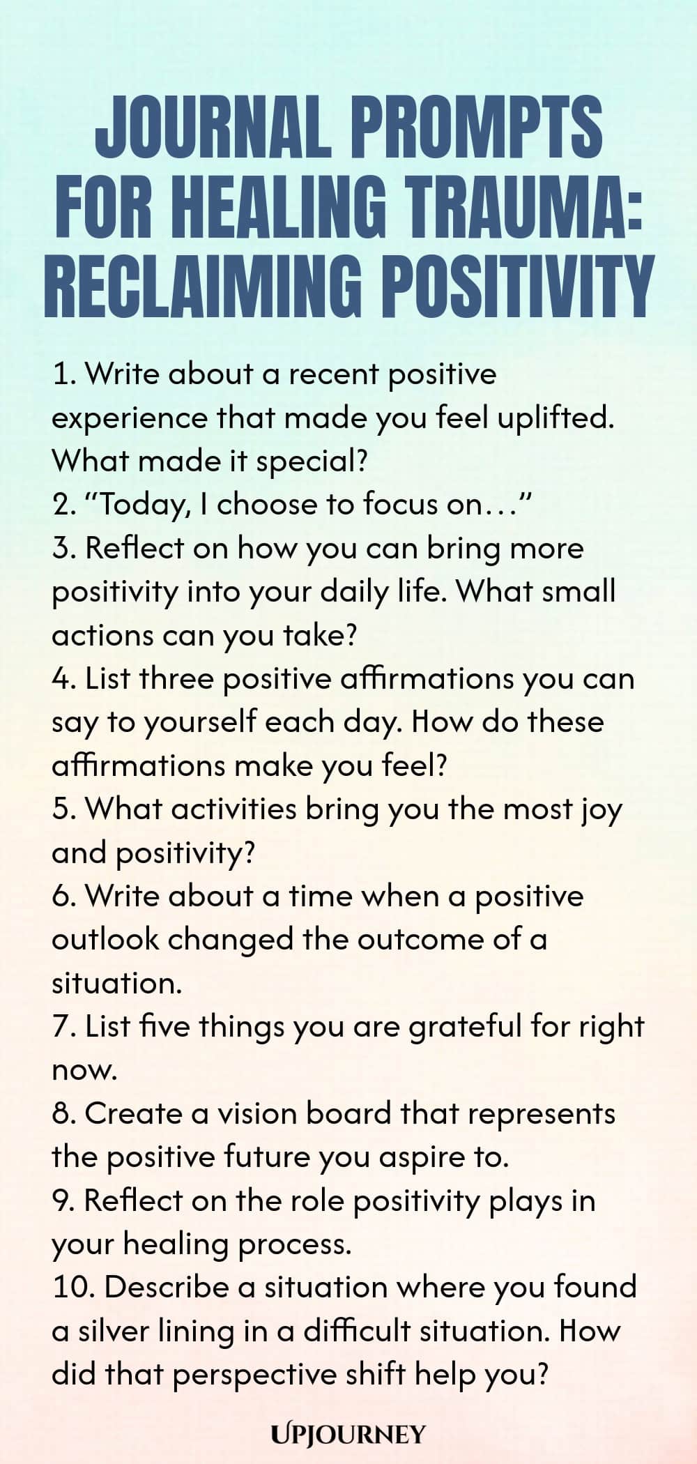 Journal Prompts for Healing Trauma: Reclaiming Positivity 1. Write about a recent positive experience that made you feel uplifted. What made it special? 2. “Today, I choose to focus on…” 3. Reflect on how you can bring more positivity into your daily life. What small actions can you take? 4. List three positive affirmations you can say to yourself each day. How do these affirmations make you feel? 5. What activities bring you the most joy and positivity? 6. Write about a time w...