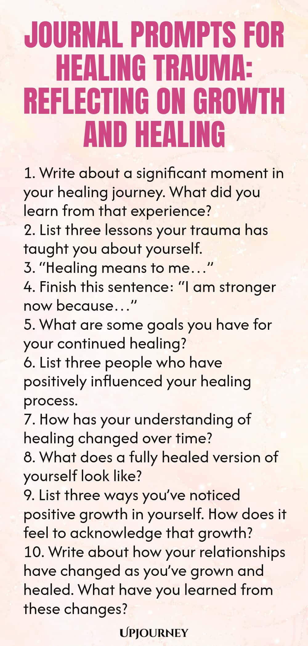 Journal Prompts for Healing Trauma: Reflecting on Growth and Healing 1. Write about a significant moment in your healing journey. What did you learn from that experience? 2. List three lessons your trauma has taught you about yourself. 3. “Healing means to me…” 4. Finish this sentence: “I am stronger now because…” 5. What are some goals you have for your continued healing? 6. List three people who have positively influenced your healing process. 7. How has your understanding o...