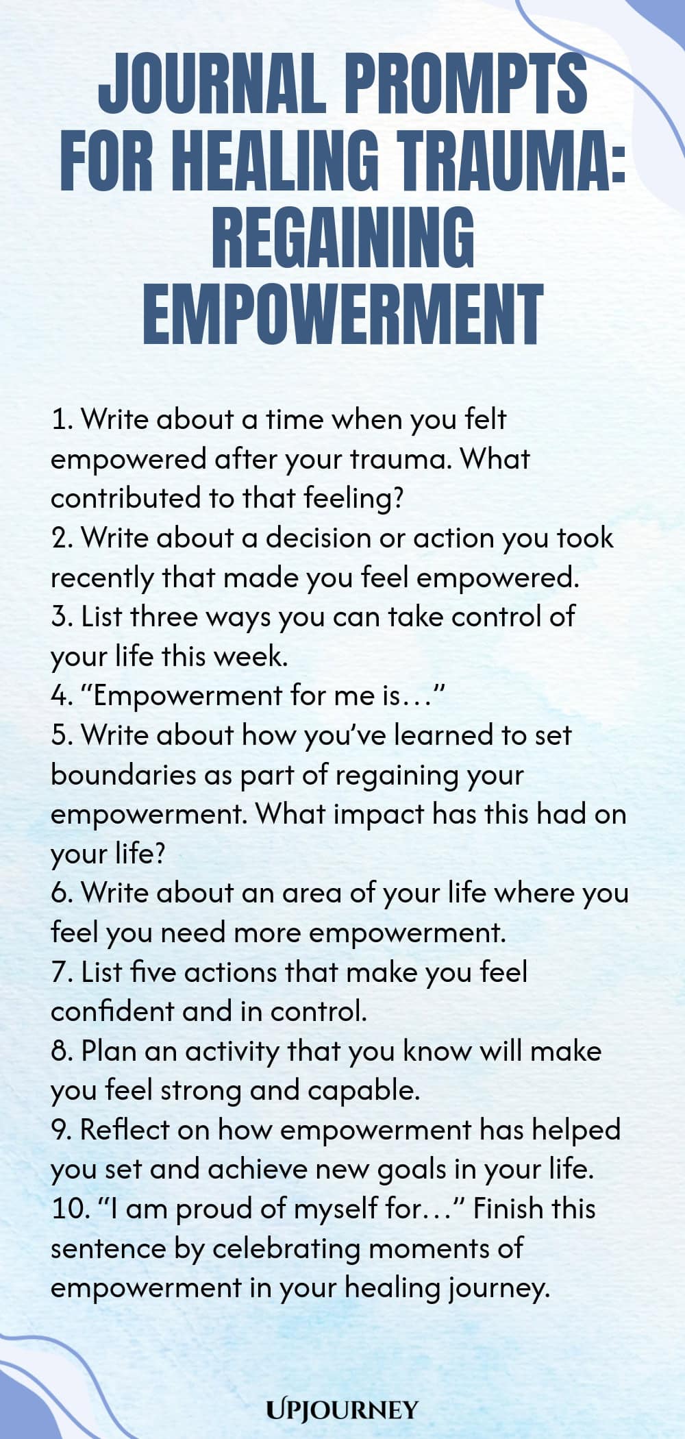 Journal Prompts for Healing Trauma: Regaining Empowerment 1. Write about a time when you felt empowered after your trauma. What contributed to that feeling? 2. Write about a decision or action you took recently that made you feel empowered. 3. List three ways you can take control of your life this week. 4. “Empowerment for me is…” 5. Write about how you’ve learned to set boundaries as part of regaining your empowerment. What impact has this had on your life? 6. Write about an a...