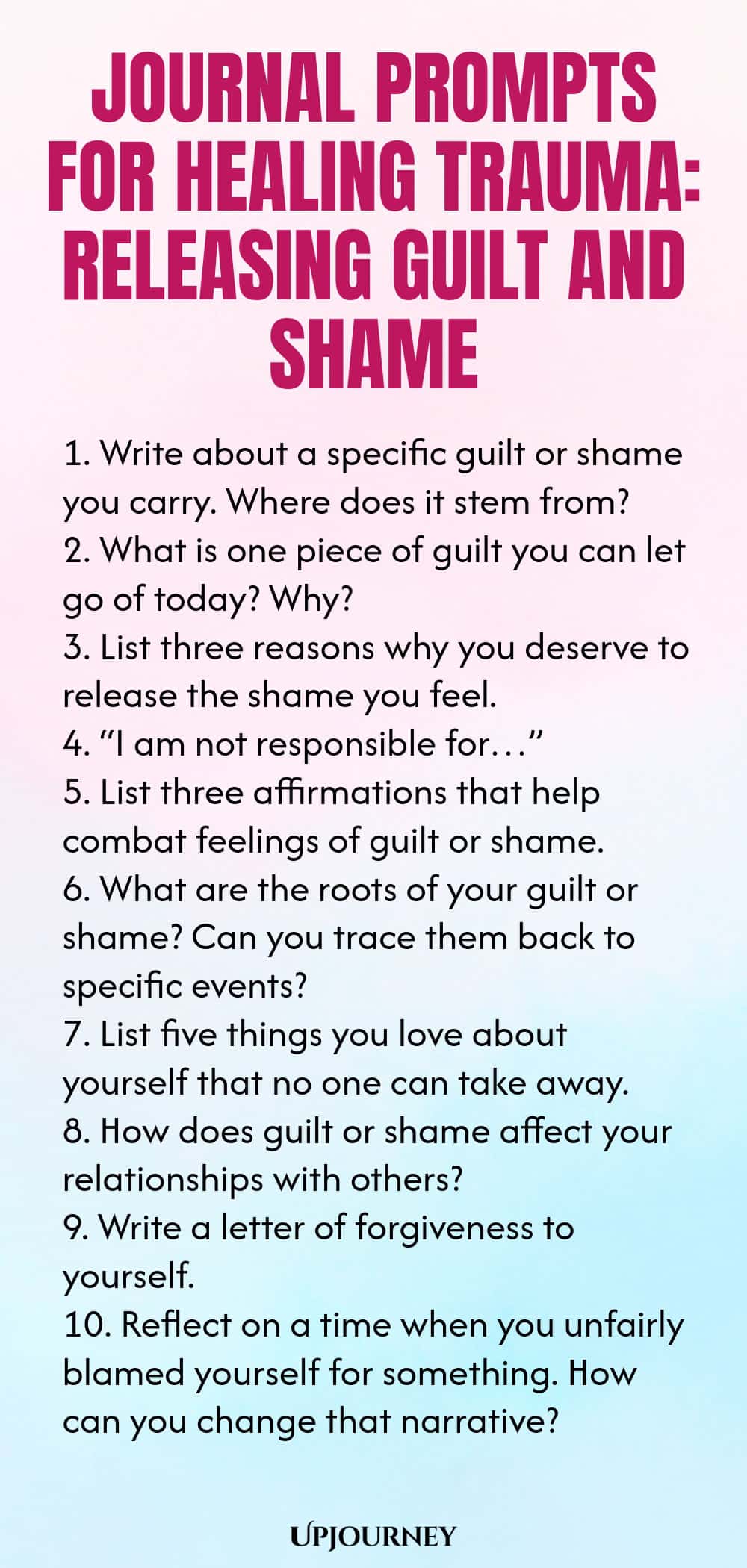 Journal Prompts for Healing Trauma: Releasing Guilt and Shame 1. Write about a specific guilt or shame you carry. Where does it stem from? 2. What is one piece of guilt you can let go of today? Why? 3. List three reasons why you deserve to release the shame you feel. 4. “I am not responsible for…” 5. List three affirmations that help combat feelings of guilt or shame. 6. What are the roots of your guilt or shame? Can you trace them back to specific events? 7. List five things ...