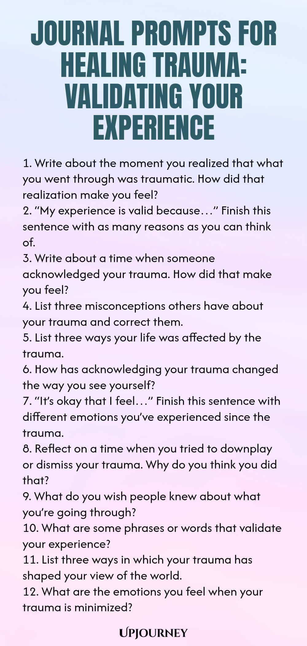 Journal Prompts for Healing Trauma: Validating Your Experience 1. Write about the moment you realized that what you went through was traumatic. How did that realization make you feel? 2. “My experience is valid because…” Finish this sentence with as many reasons as you can think of. 3. Write about a time when someone acknowledged your trauma. How did that make you feel? 4. List three misconceptions others have about your trauma and correct them. 5. List three ways your life was ...