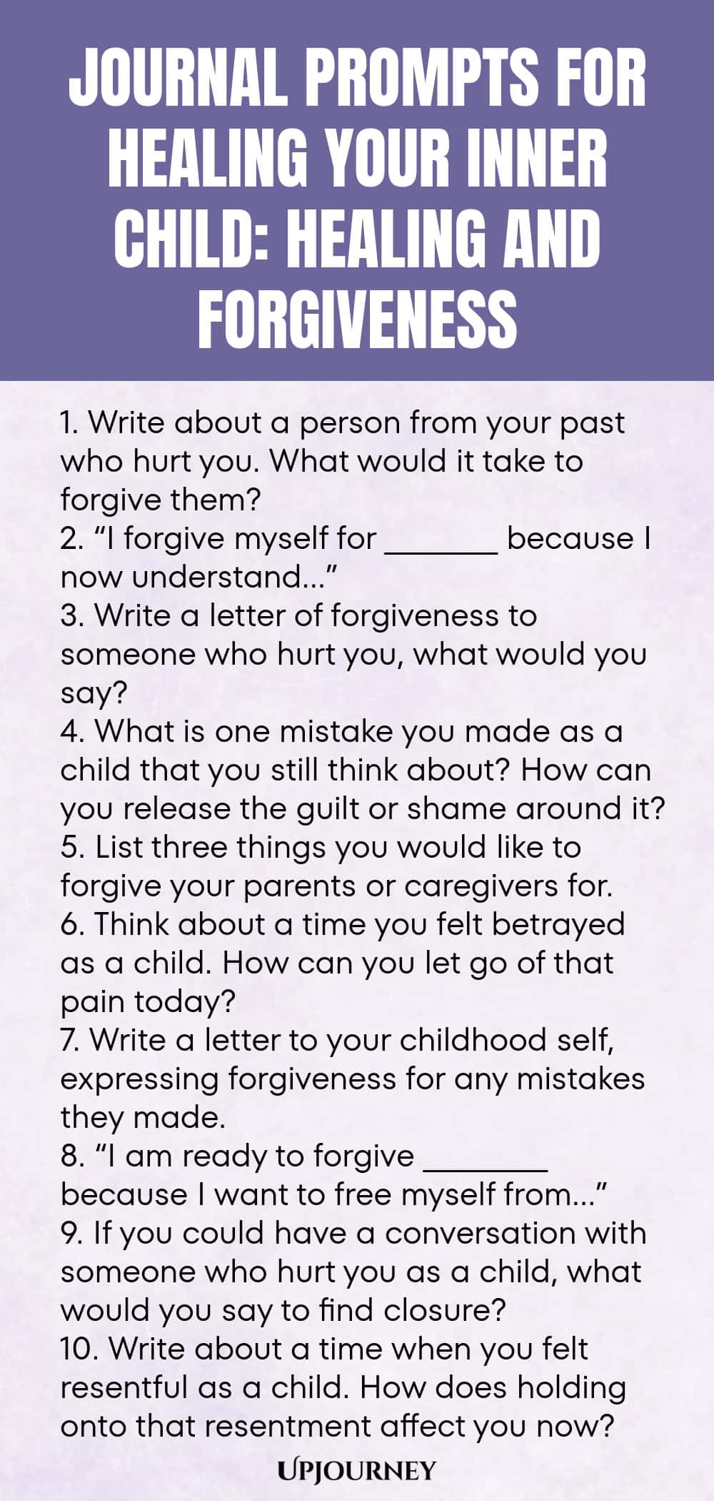 Journal Prompts for Healing Your Inner Child: Healing and Forgiveness 1. Write about a person from your past who hurt you. What would it take to forgive them? 2. “I forgive myself for __________ because I now understand…” 3. Write a letter of forgiveness to someone who hurt you, what would you say? 4. What is one mistake you made as a child that you still think about? How can you release the guilt or shame around it? 5. List three things you would like to forgive your parents or...
