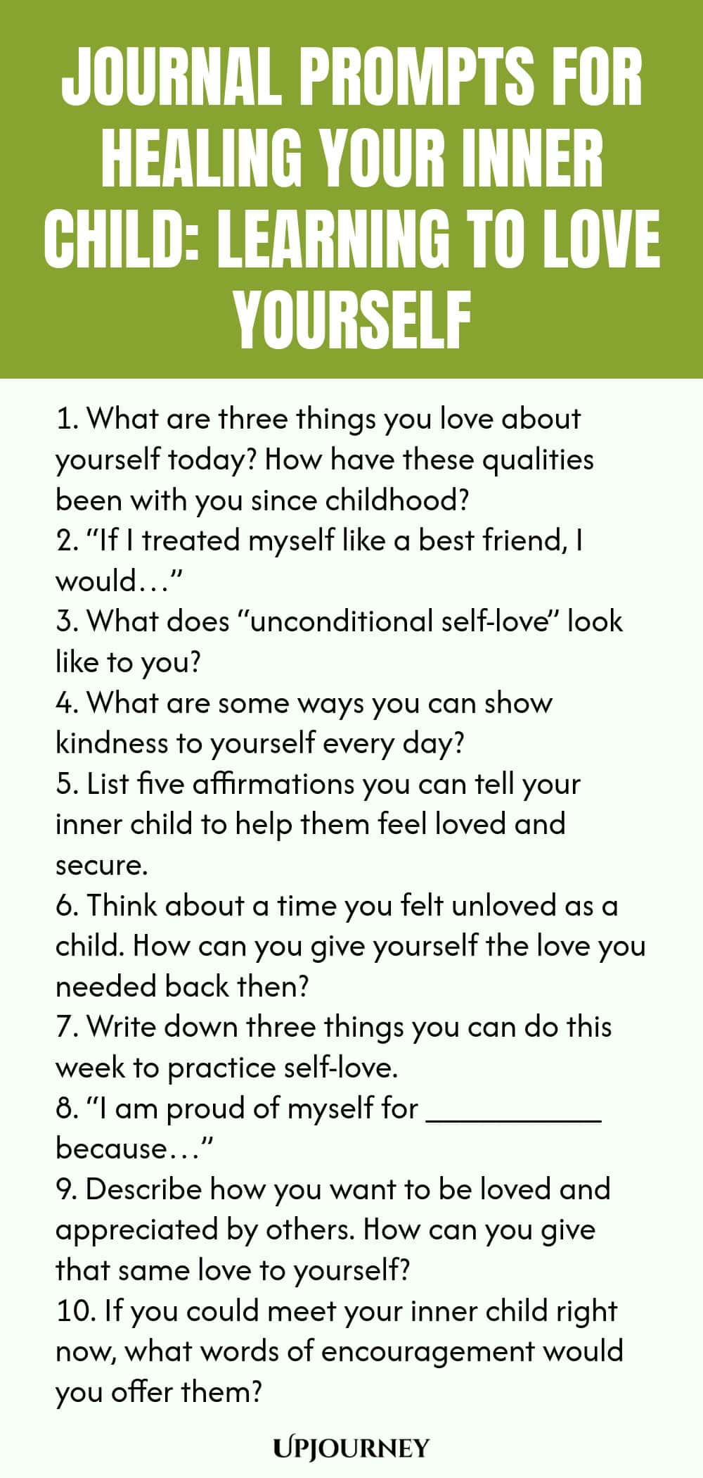 Journal Prompts for Healing Your Inner Child: Learning to Love Yourself 1. What are three things you love about yourself today? How have these qualities been with you since childhood? 2. “If I treated myself like a best friend, I would…” 3. What does “unconditional self-love” look like to you? 4. What are some ways you can show kindness to yourself every day? 5. List five affirmations you can tell your inner child to help them feel loved and secure. 6. Think about a time you fe...