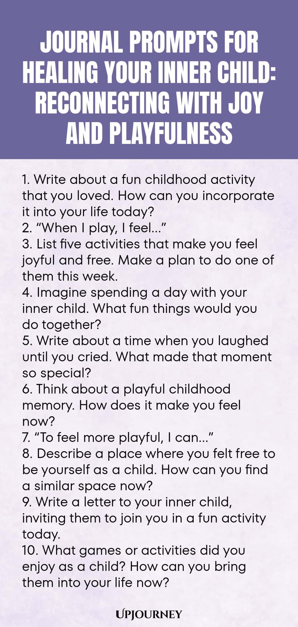 Journal Prompts for Healing Your Inner Child: Reconnecting with Joy and Playfulness 1. Write about a fun childhood activity that you loved. How can you incorporate it into your life today? 2. “When I play, I feel…” 3. List five activities that make you feel joyful and free. Make a plan to do one of them this week. 4. Imagine spending a day with your inner child. What fun things would you do together? 5. Write about a time when you laughed until you cried. What made that moment so sp...