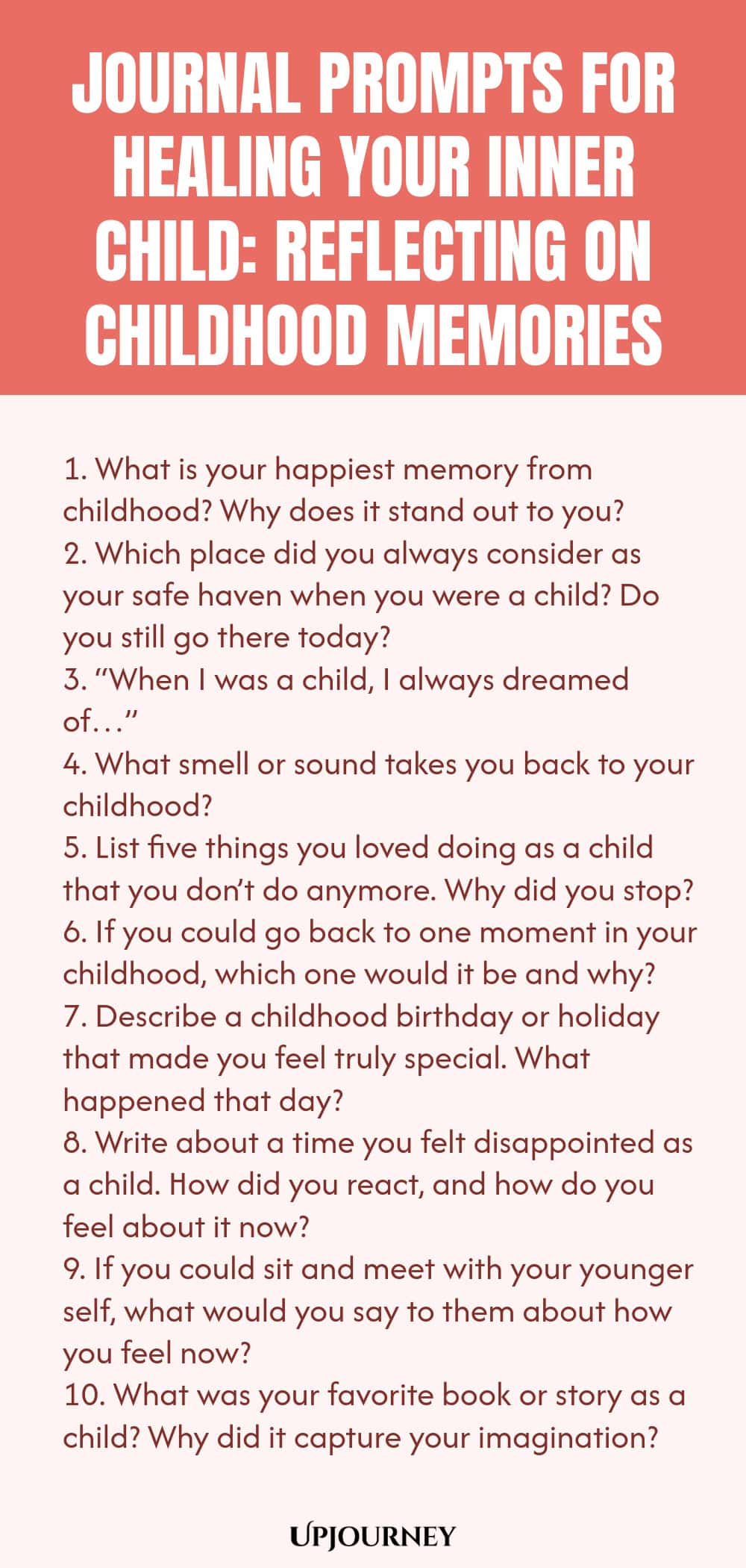Journal Prompts for Healing Your Inner Child: Reflecting on Childhood Memories 1. What is your happiest memory from childhood? Why does it stand out to you? 2. Which place did you always consider as your safe haven when you were a child? Do you still go there today? 3. “When I was a child, I always dreamed of…” 4. What smell or sound takes you back to your childhood? 5. List five things you loved doing as a child that you don’t do anymore. Why did you stop? 6. If you could go b...