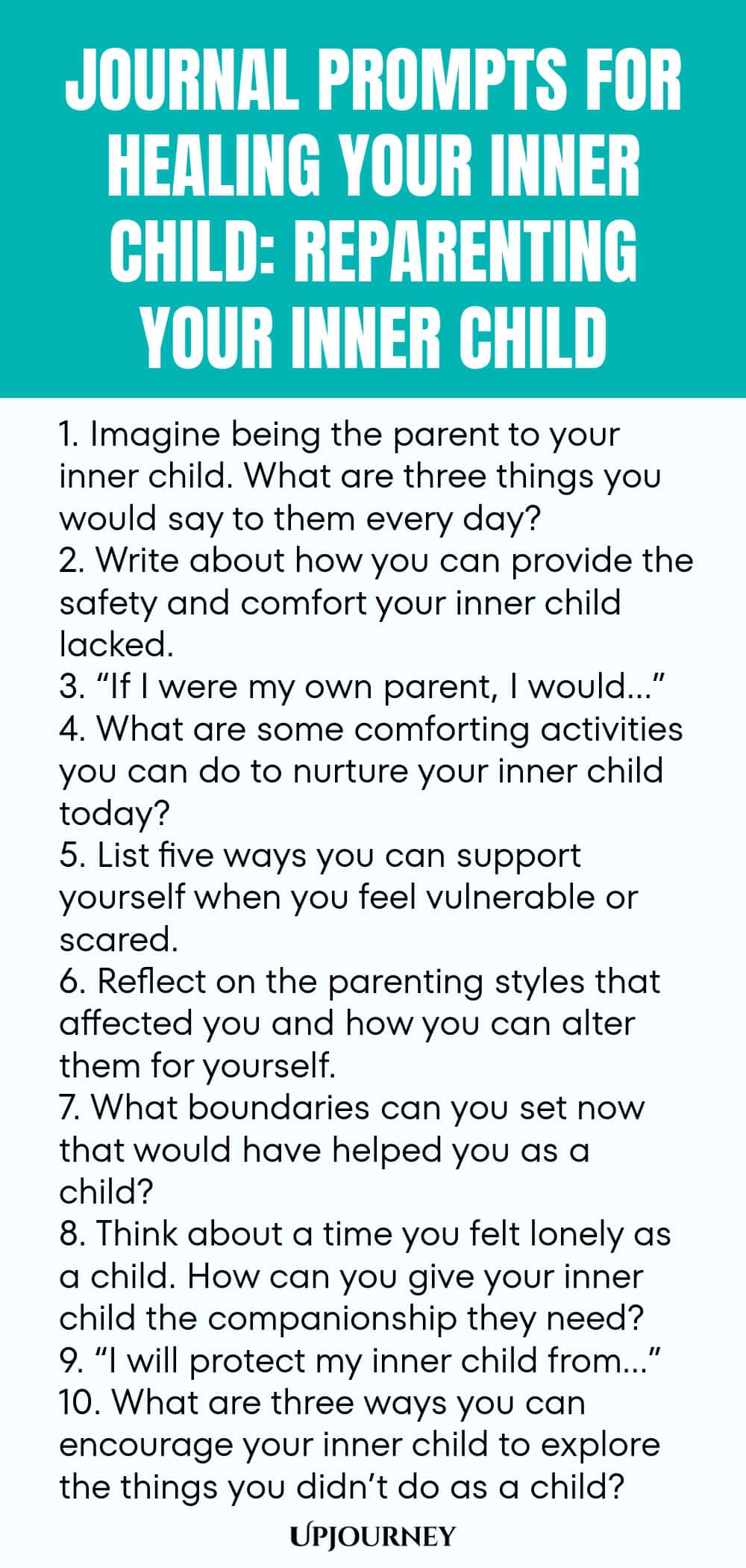 Journal Prompts for Healing Your Inner Child: Reparenting Your Inner Child 1. Imagine being the parent to your inner child. What are three things you would say to them every day? 2. Write about how you can provide the safety and comfort your inner child lacked. 3. “If I were my own parent, I would…” 4. What are some comforting activities you can do to nurture your inner child today? 5. List five ways you can support yourself when you feel vulnerable or scared. 6. Reflect on the...