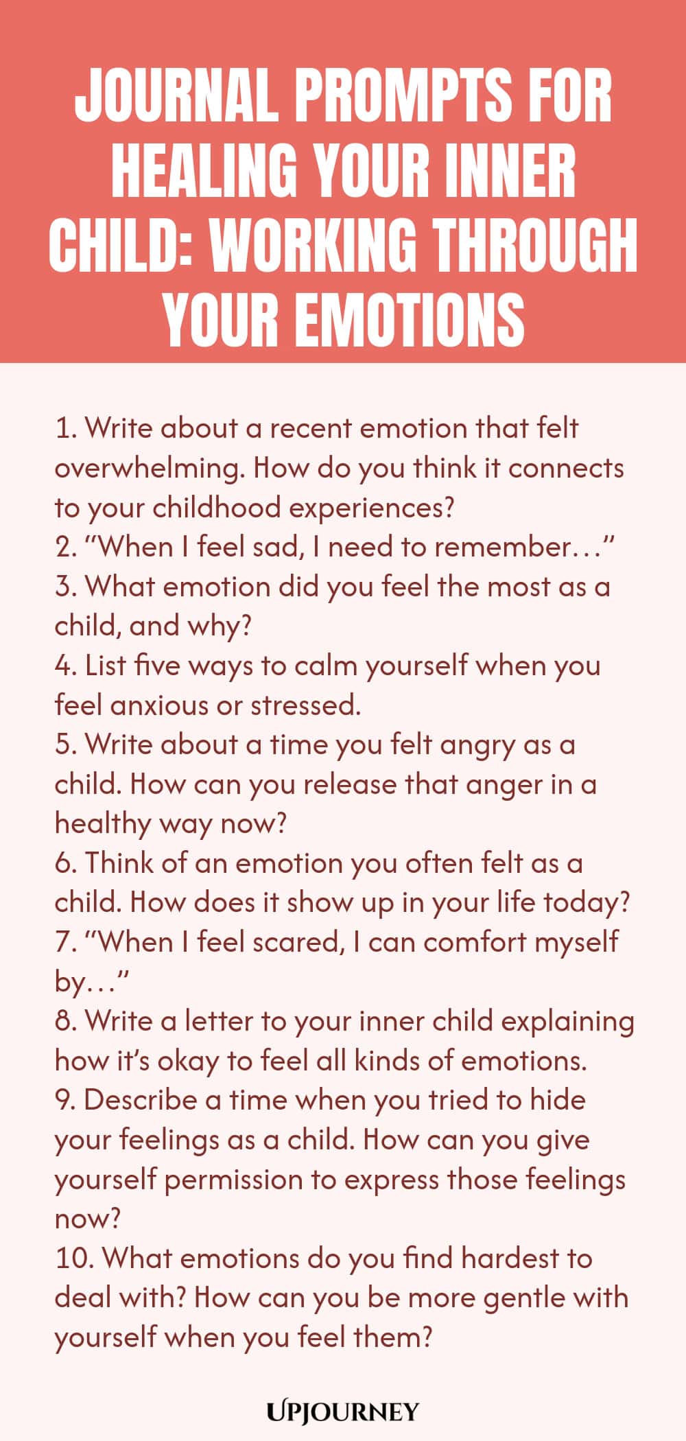 Journal Prompts for Healing Your Inner Child: Working Through Your Emotions 1. Write about a recent emotion that felt overwhelming. How do you think it connects to your childhood experiences? 2. “When I feel sad, I need to remember…” 3. What emotion did you feel the most as a child, and why? 4. List five ways to calm yourself when you feel anxious or stressed. 5. Write about a time you felt angry as a child. How can you release that anger in a healthy way now? 6. Think of an em...