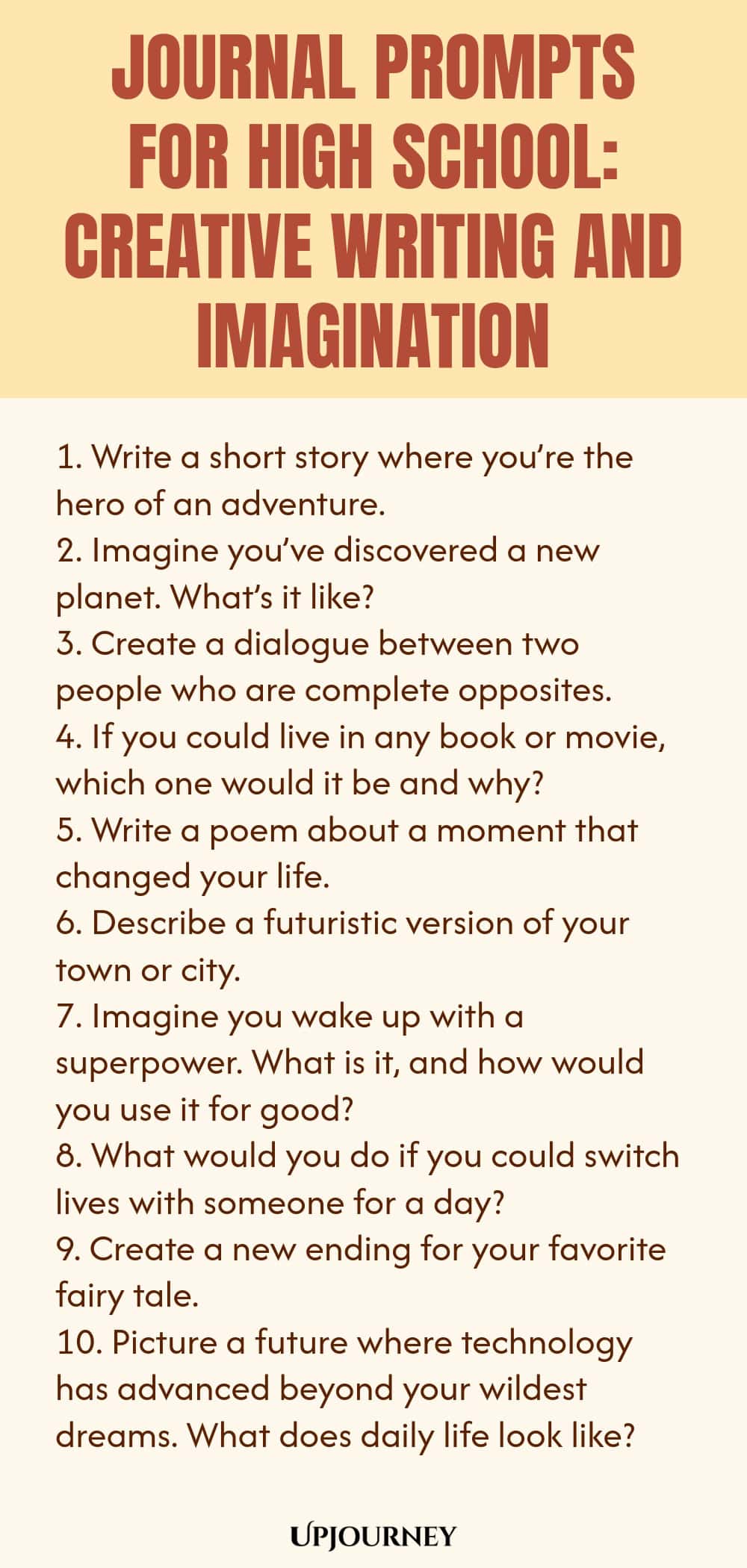 Journal Prompts for High School: Creative Writing and Imagination 1. Write a short story where you’re the hero of an adventure. 2. Imagine you’ve discovered a new planet. What’s it like? 3. Create a dialogue between two people who are complete opposites. 4. If you could live in any book or movie, which one would it be and why? 5. Write a poem about a moment that changed your life. 6. Describe a futuristic version of your town or city. 7. Imagine you wake up with a superpower. ...