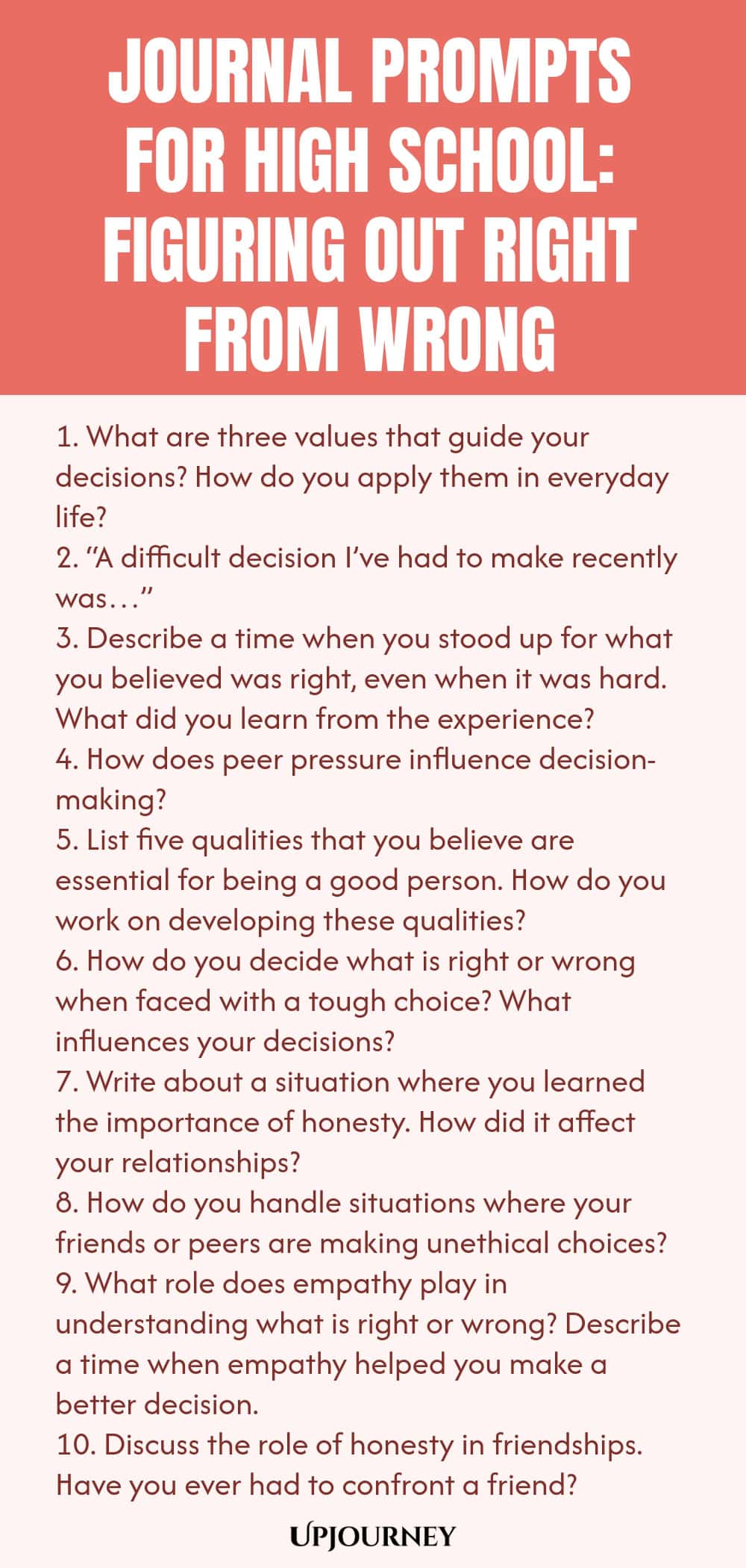 Journal Prompts for High School: Figuring Out Right from Wrong 1. What are three values that guide your decisions? How do you apply them in everyday life? 2. “A difficult decision I’ve had to make recently was…” 3. Describe a time when you stood up for what you believed was right, even when it was hard. What did you learn from the experience? 4. How does peer pressure influence decision-making? 5. List five qualities that you believe are essential for being a good person. How do...