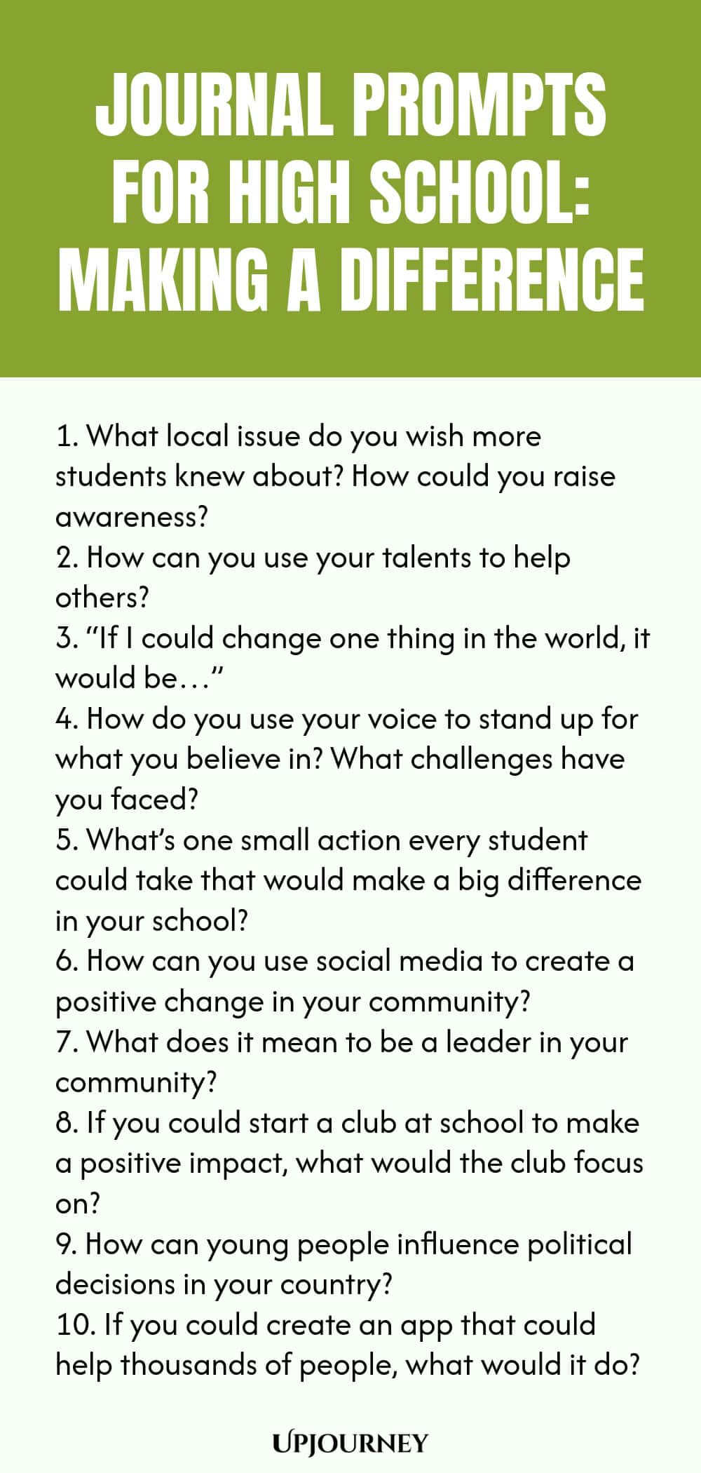 Journal Prompts for High School: Making a Difference 1. What local issue do you wish more students knew about? How could you raise awareness? 2. How can you use your talents to help others? 3. “If I could change one thing in the world, it would be…” 4. How do you use your voice to stand up for what you believe in? What challenges have you faced? 5. What’s one small action every student could take that would make a big difference in your school? 6. How can you use social media t...
