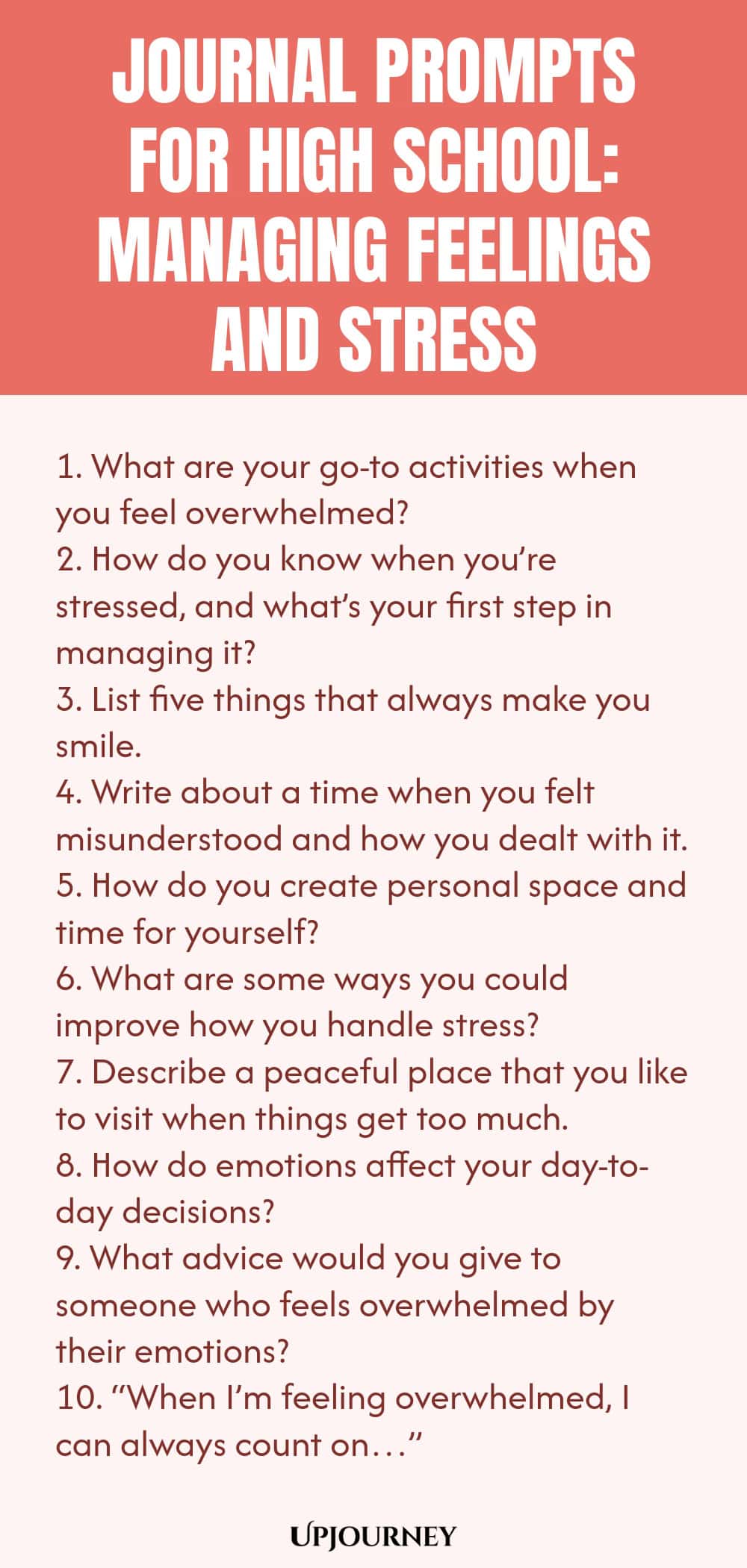 Journal Prompts for High School: Managing Feelings and Stress 1. What are your go-to activities when you feel overwhelmed? 2. How do you know when you’re stressed, and what’s your first step in managing it? 3. List five things that always make you smile. 4. Write about a time when you felt misunderstood and how you dealt with it. 5. How do you create personal space and time for yourself? 6. What are some ways you could improve how you handle stress? 7. Describe a peaceful plac...