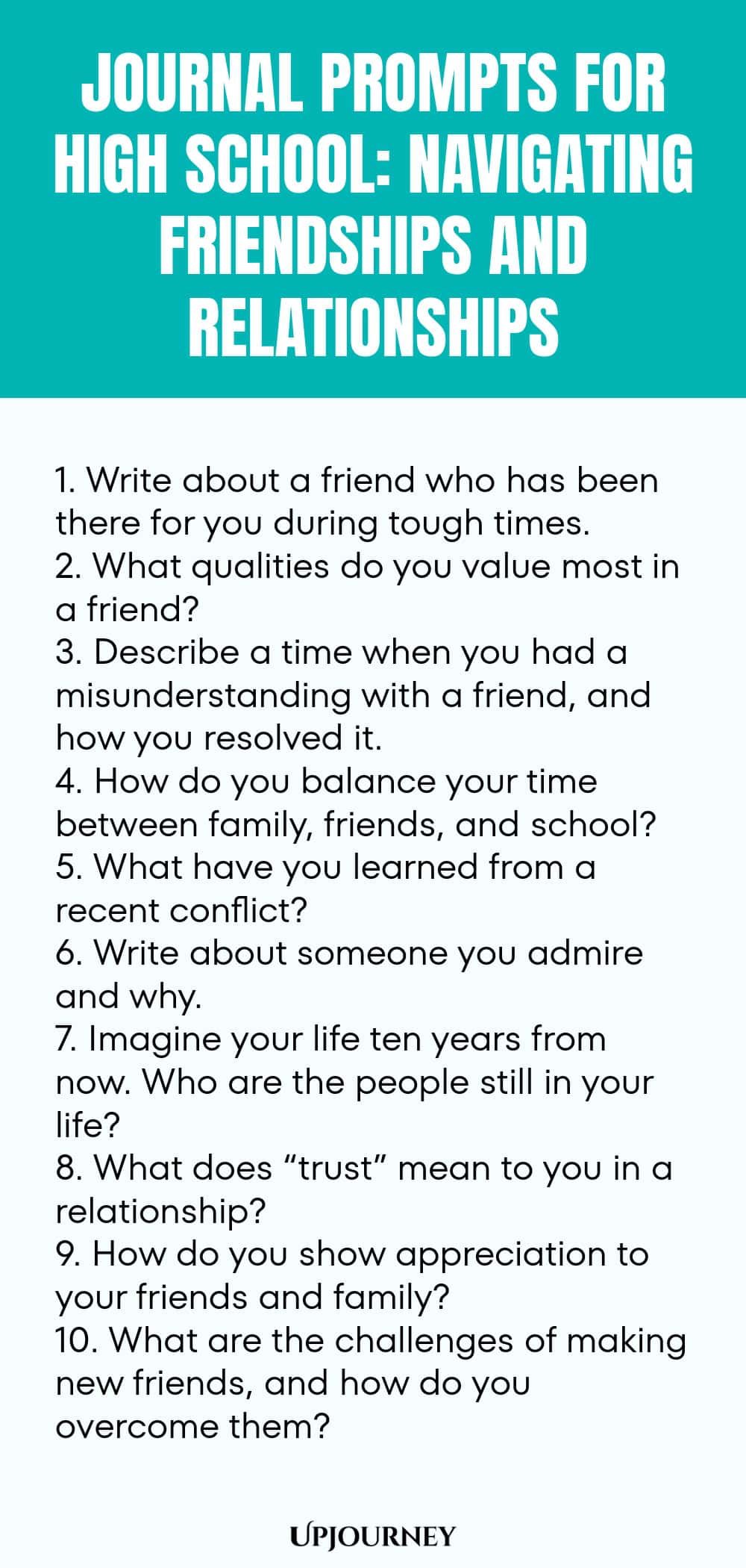 Journal Prompts for High School: Navigating Friendships and Relationships 1. Write about a friend who has been there for you during tough times. 2. What qualities do you value most in a friend? 3. Describe a time when you had a misunderstanding with a friend, and how you resolved it. 4. How do you balance your time between family, friends, and school? 5. What have you learned from a recent conflict? 6. Write about someone you admire and why. 7. Imagine your life ten years from...