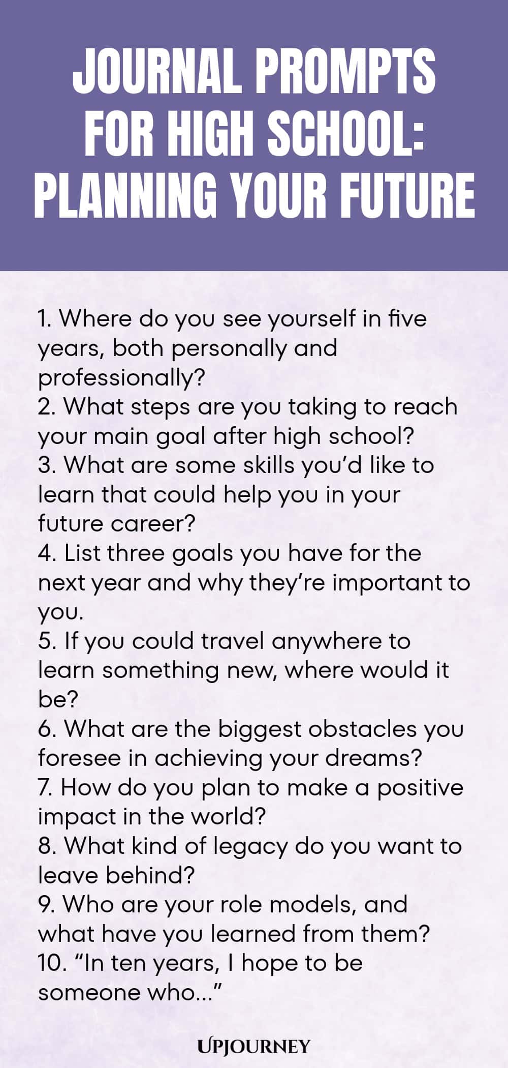 Journal Prompts for High School: Planning Your Future 1. Where do you see yourself in five years, both personally and professionally? 2. What steps are you taking to reach your main goal after high school? 3. What are some skills you’d like to learn that could help you in your future career? 4. List three goals you have for the next year and why they’re important to you. 5. If you could travel anywhere to learn something new, where would it be? 6. What are the biggest obstacles...