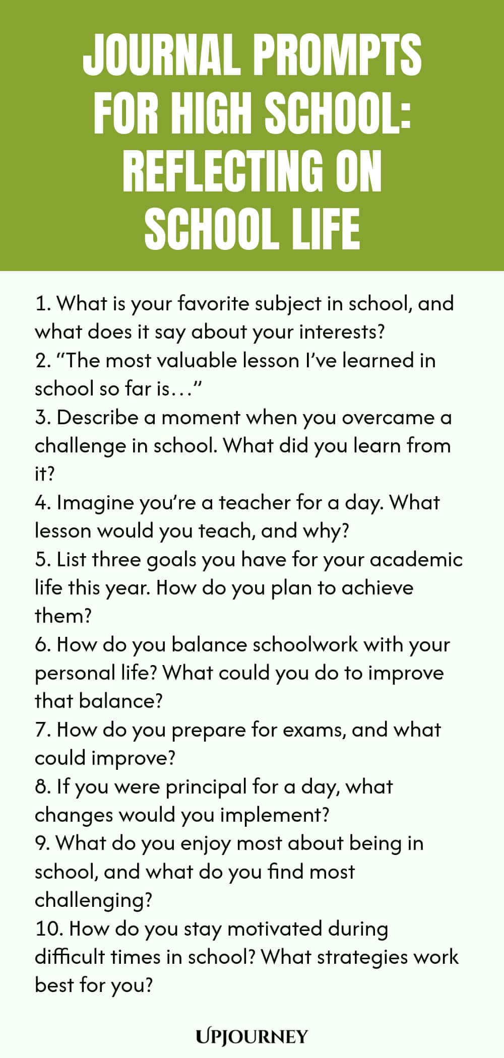 Journal Prompts for High School: Reflecting on School Life 1. What is your favorite subject in school, and what does it say about your interests? 2. “The most valuable lesson I’ve learned in school so far is…” 3. Describe a moment when you overcame a challenge in school. What did you learn from it? 4. Imagine you’re a teacher for a day. What lesson would you teach, and why? 5. List three goals you have for your academic life this year. How do you plan to achieve them? 6. How do...