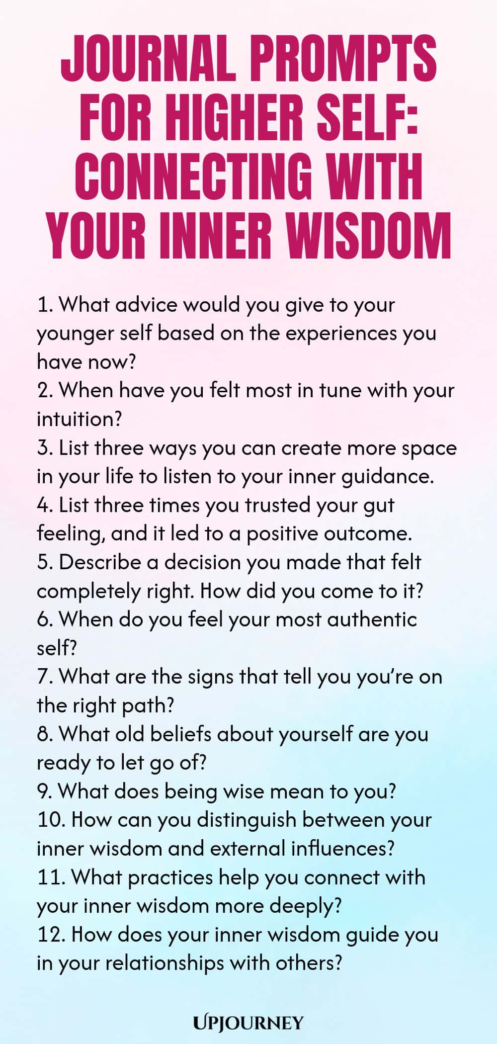 Journal Prompts for Higher Self: Connecting with Your Inner Wisdom 1. What advice would you give to your younger self based on the experiences you have now? 2. When have you felt most in tune with your intuition? 3. List three ways you can create more space in your life to listen to your inner guidance. 4. List three times you trusted your gut feeling, and it led to a positive outcome. 5. Describe a decision you made that felt completely right. How did you come to it? 6. When d...