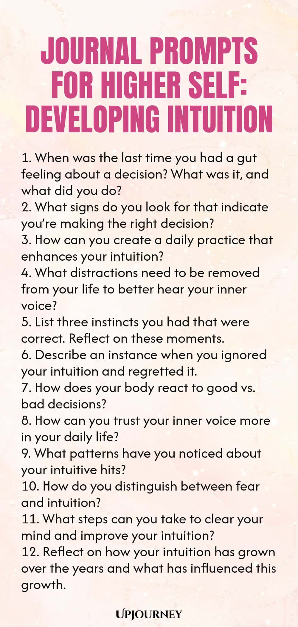 Journal Prompts for Higher Self: Developing Intuition 1. When was the last time you had a gut feeling about a decision? What was it, and what did you do? 2. What signs do you look for that indicate you’re making the right decision? 3. How can you create a daily practice that enhances your intuition? 4. What distractions need to be removed from your life to better hear your inner voice? 5. List three instincts you had that were correct. Reflect on these moments. 6. Describe an i...