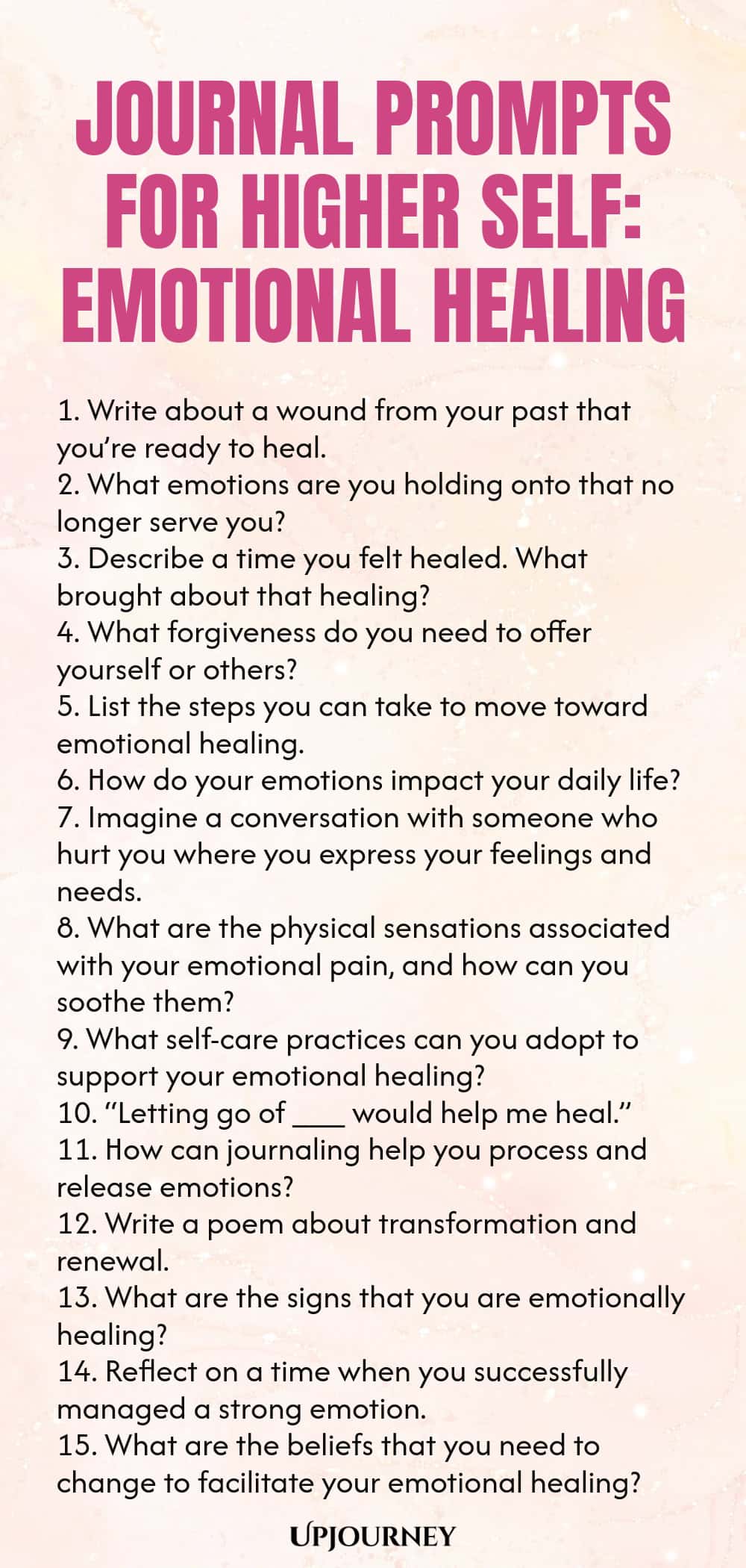 Journal Prompts for Higher Self: Emotional Healing 1. Write about a wound from your past that you’re ready to heal. 2. What emotions are you holding onto that no longer serve you? 3. Describe a time you felt healed. What brought about that healing? 4. What forgiveness do you need to offer yourself or others? 5. List the steps you can take to move toward emotional healing. 6. How do your emotions impact your daily life? 7. Imagine a conversation with someone who hurt you where ...