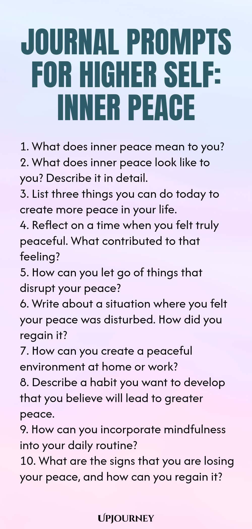 Journal Prompts for Higher Self: Inner Peace 1. What does inner peace mean to you? 2. What does inner peace look like to you? Describe it in detail. 3. List three things you can do today to create more peace in your life. 4. Reflect on a time when you felt truly peaceful. What contributed to that feeling? 5. How can you let go of things that disrupt your peace? 6. Write about a situation where you felt your peace was disturbed. How did you regain it? 7. How can you create a pe...