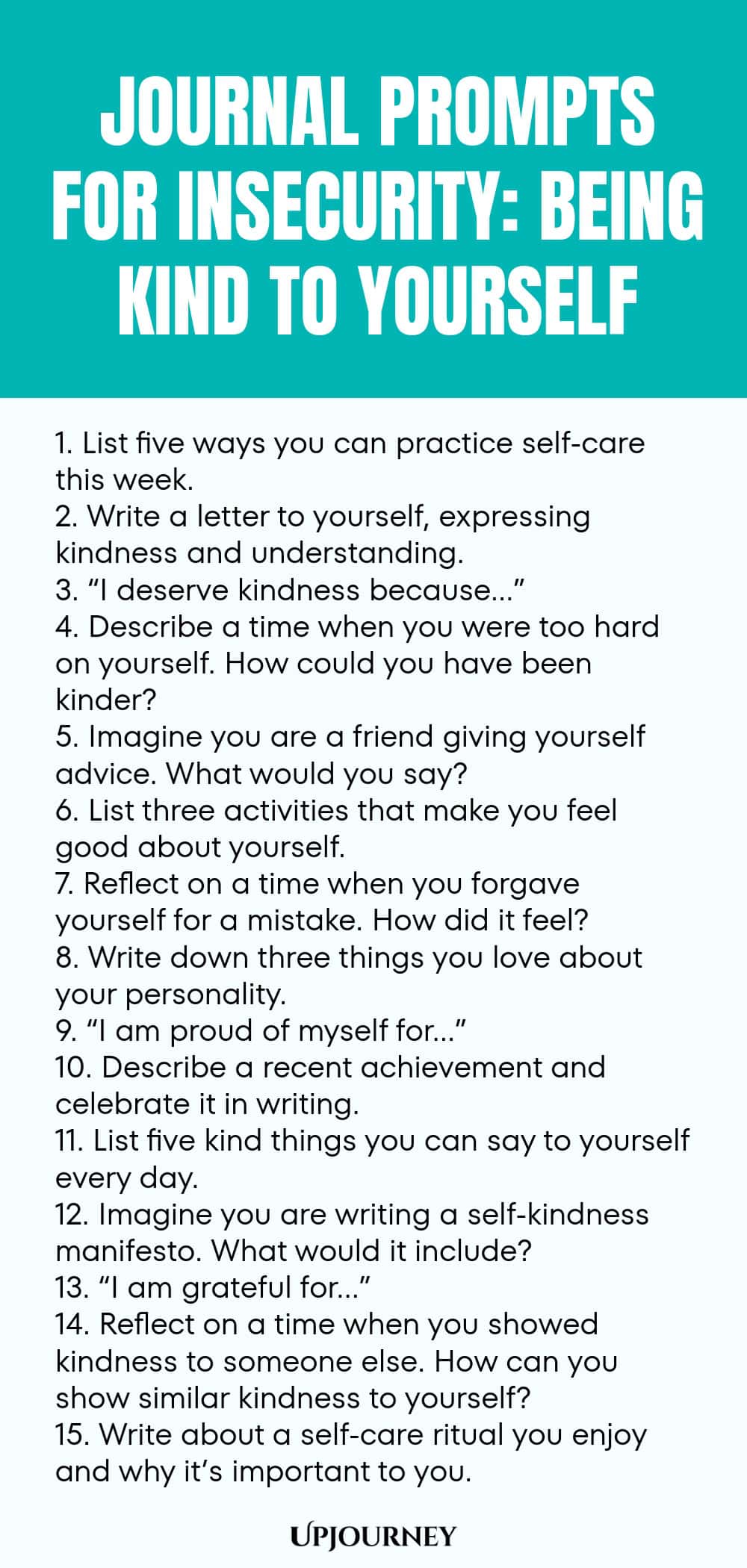 Journal Prompts for Insecurity: Being Kind to Yourself 1. List five ways you can practice self-care this week. 2. Write a letter to yourself, expressing kindness and understanding. 3. “I deserve kindness because…” 4. Describe a time when you were too hard on yourself. How could you have been kinder? 5. Imagine you are a friend giving yourself advice. What would you say? 6. List three activities that make you feel good about yourself. 7. Reflect on a time when you forgave yours...