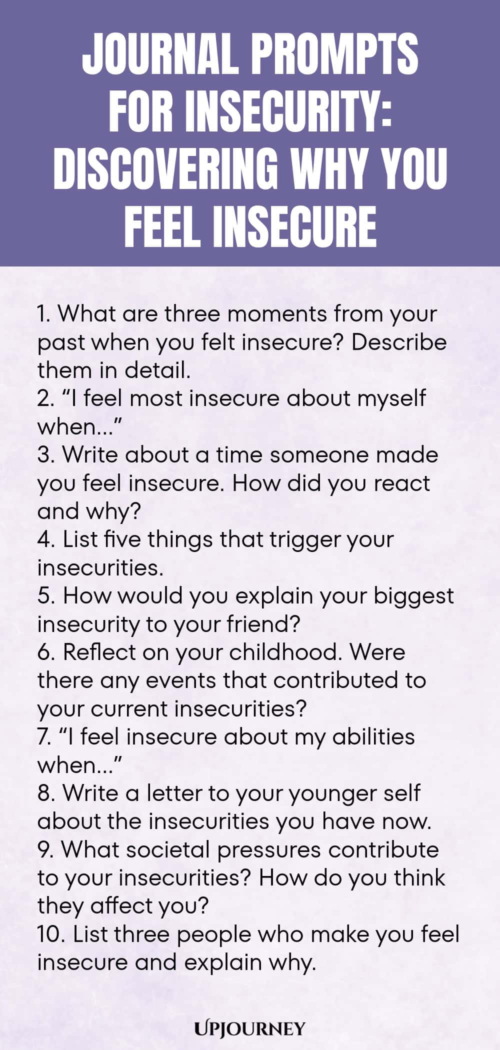 Journal Prompts for Insecurity: Discovering Why You Feel Insecure 1. What are three moments from your past when you felt insecure? Describe them in detail. 2. “I feel most insecure about myself when…” 3. Write about a time someone made you feel insecure. How did you react and why? 4. List five things that trigger your insecurities. 5. How would you explain your biggest insecurity to your friend? 6. Reflect on your childhood. Were there any events that contributed to your curren...