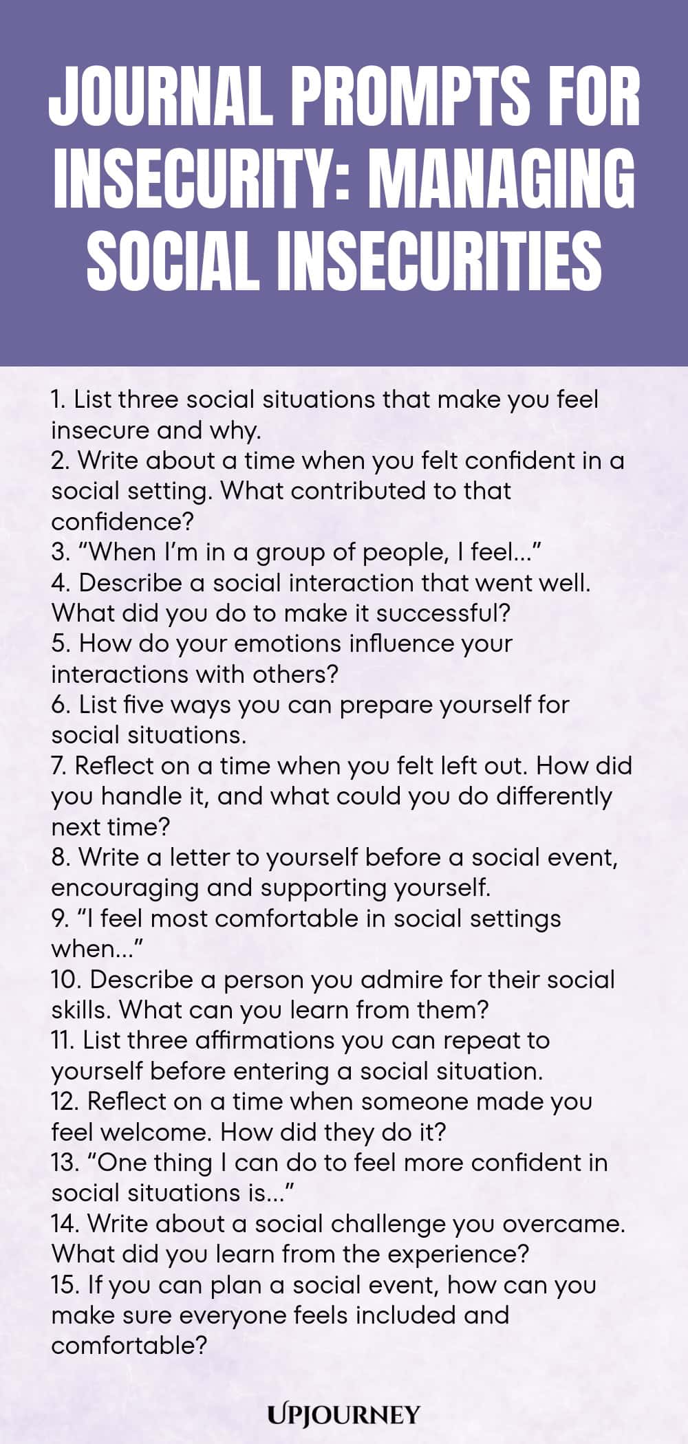 Journal Prompts for Insecurity: Managing Social Insecurities 1. List three social situations that make you feel insecure and why. 2. Write about a time when you felt confident in a social setting. What contributed to that confidence? 3. “When I’m in a group of people, I feel…” 4. Describe a social interaction that went well. What did you do to make it successful? 5. How do your emotions influence your interactions with others? 6. List five ways you can prepare yourself for soci...