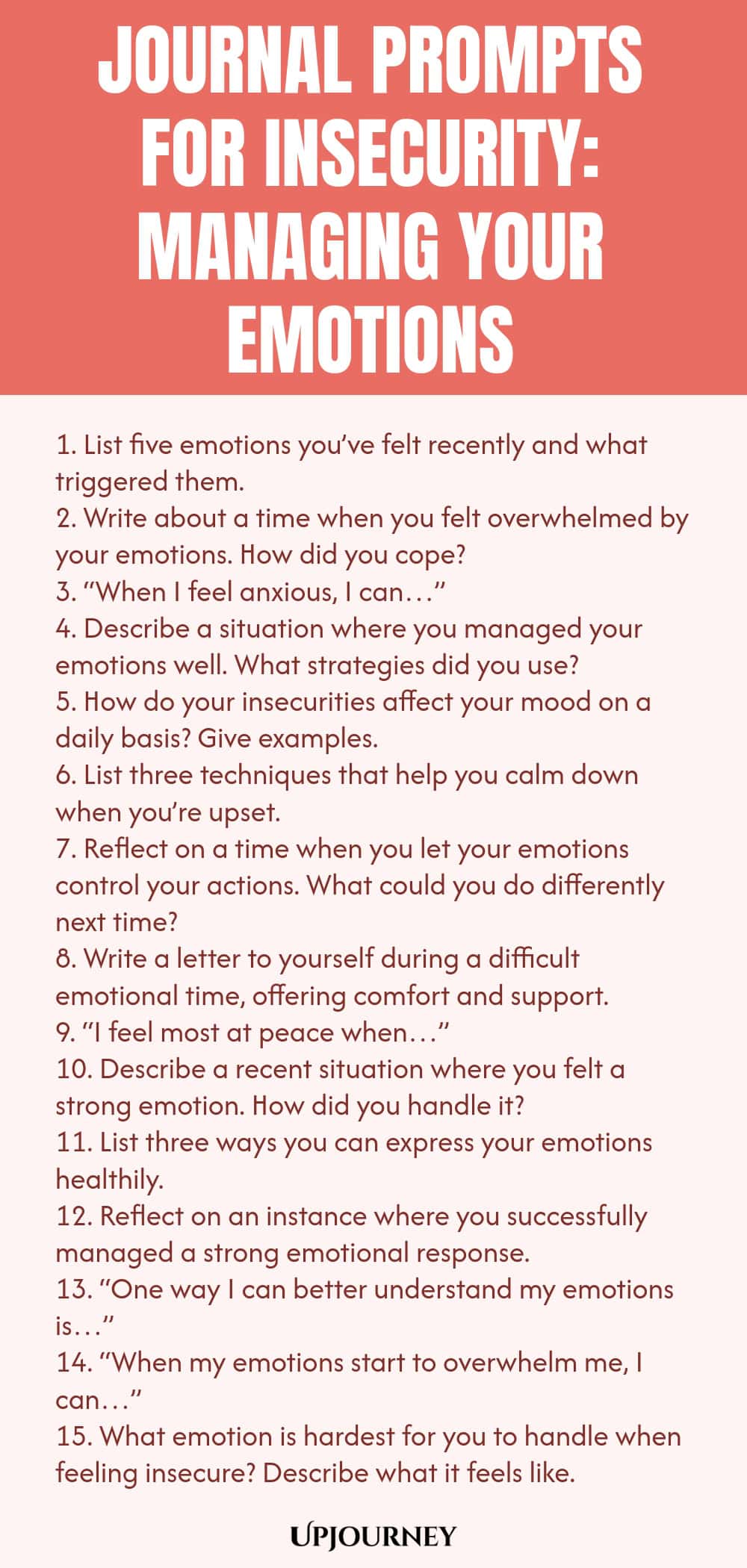 Journal Prompts for Insecurity: Managing Your Emotions 1. List five emotions you’ve felt recently and what triggered them. 2. Write about a time when you felt overwhelmed by your emotions. How did you cope? 3. “When I feel anxious, I can…” 4. Describe a situation where you managed your emotions well. What strategies did you use? 5. How do your insecurities affect your mood on a daily basis? Give examples. 6. List three techniques that help you calm down when you’re upset. 7. R...