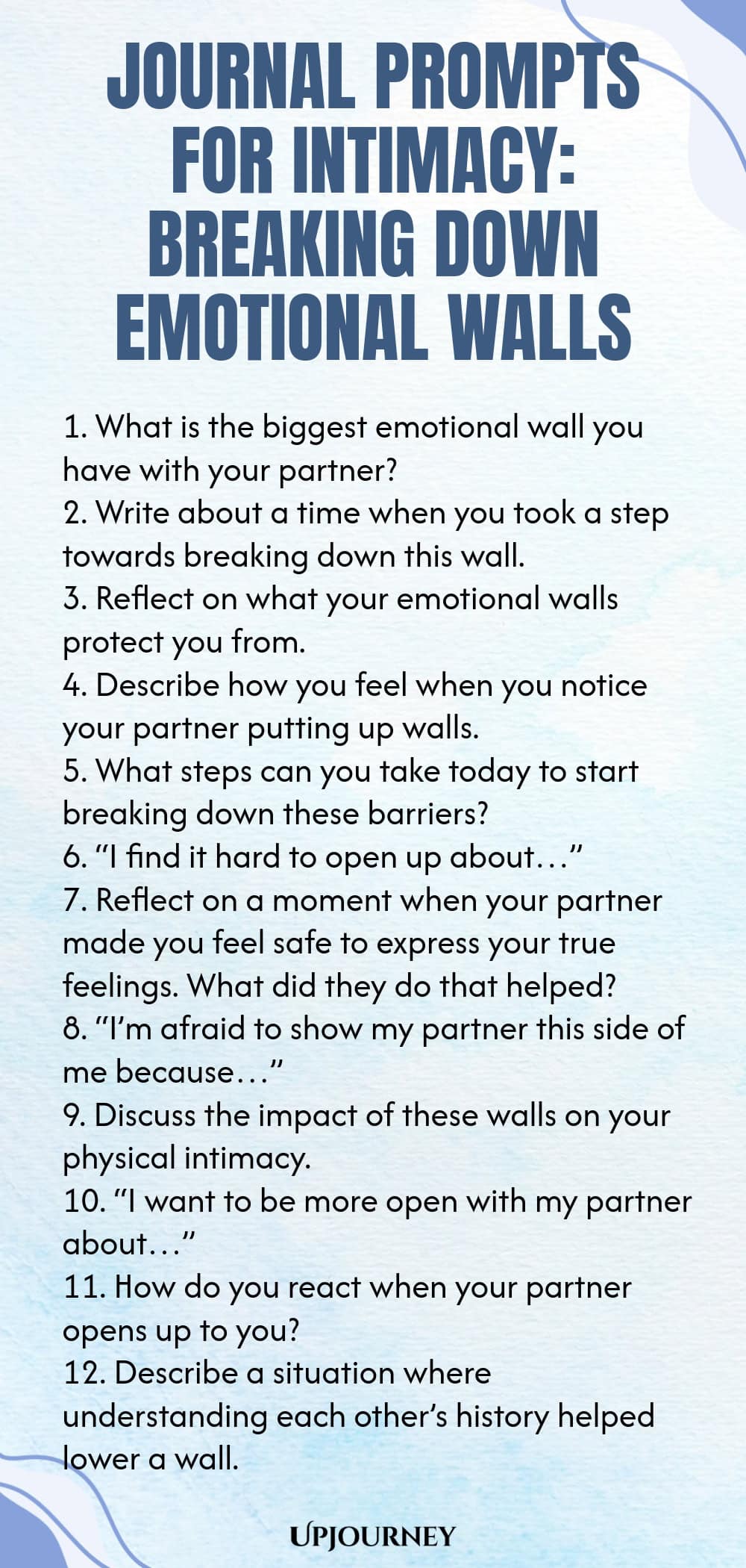 Journal Prompts for Intimacy: Breaking Down Emotional Walls 1. What is the biggest emotional wall you have with your partner? 2. Write about a time when you took a step towards breaking down this wall. 3. Reflect on what your emotional walls protect you from. 4. Describe how you feel when you notice your partner putting up walls. 5. What steps can you take today to start breaking down these barriers? 6. “I find it hard to open up about…” 7. Reflect on a moment when your partne...