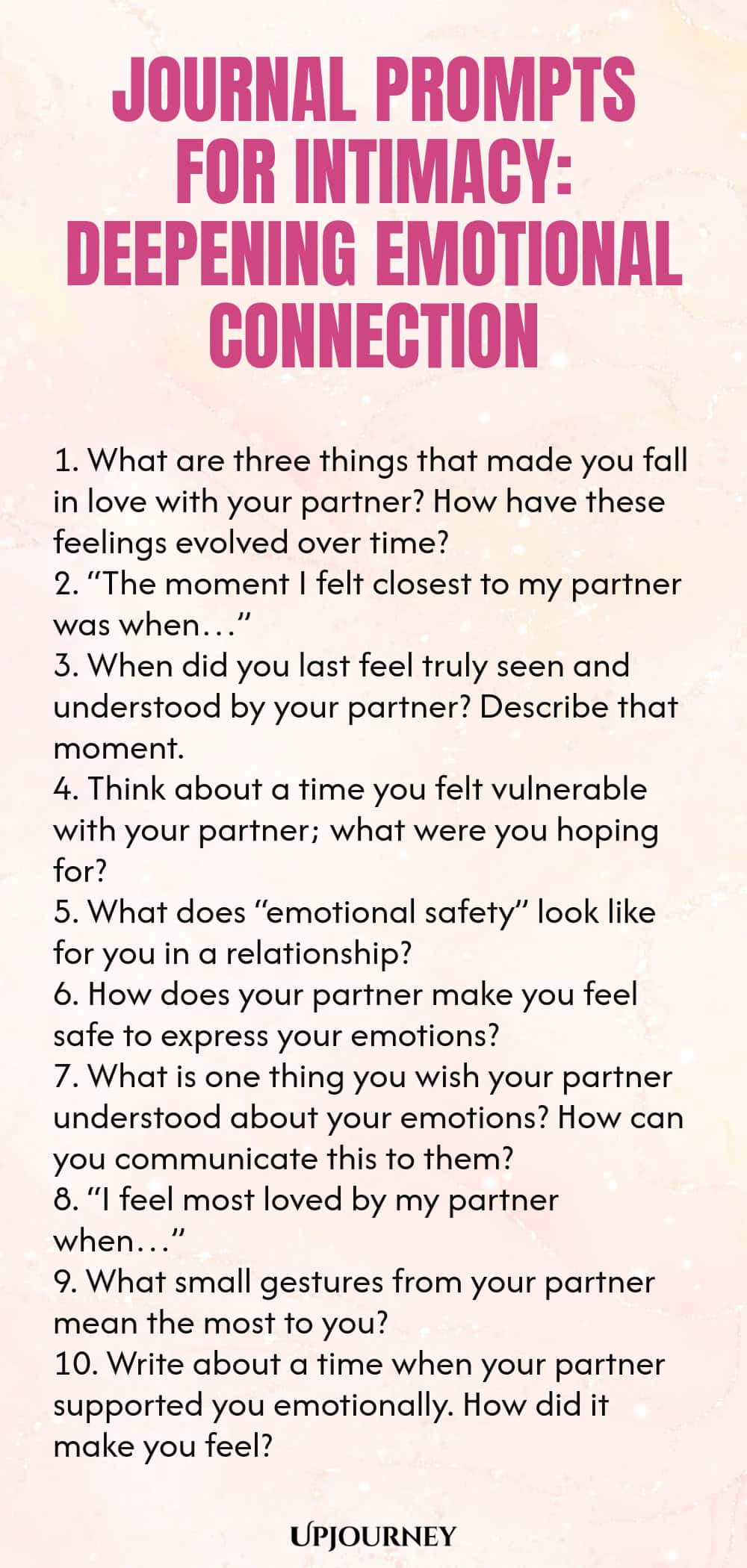 Journal Prompts for Intimacy: Deepening Emotional Connection 1. What are three things that made you fall in love with your partner? How have these feelings evolved over time? 2. “The moment I felt closest to my partner was when…” 3. When did you last feel truly seen and understood by your partner? Describe that moment. 4. Think about a time you felt vulnerable with your partner; what were you hoping for? 5. What does “emotional safety” look like for you in a relationship? 6. Ho...