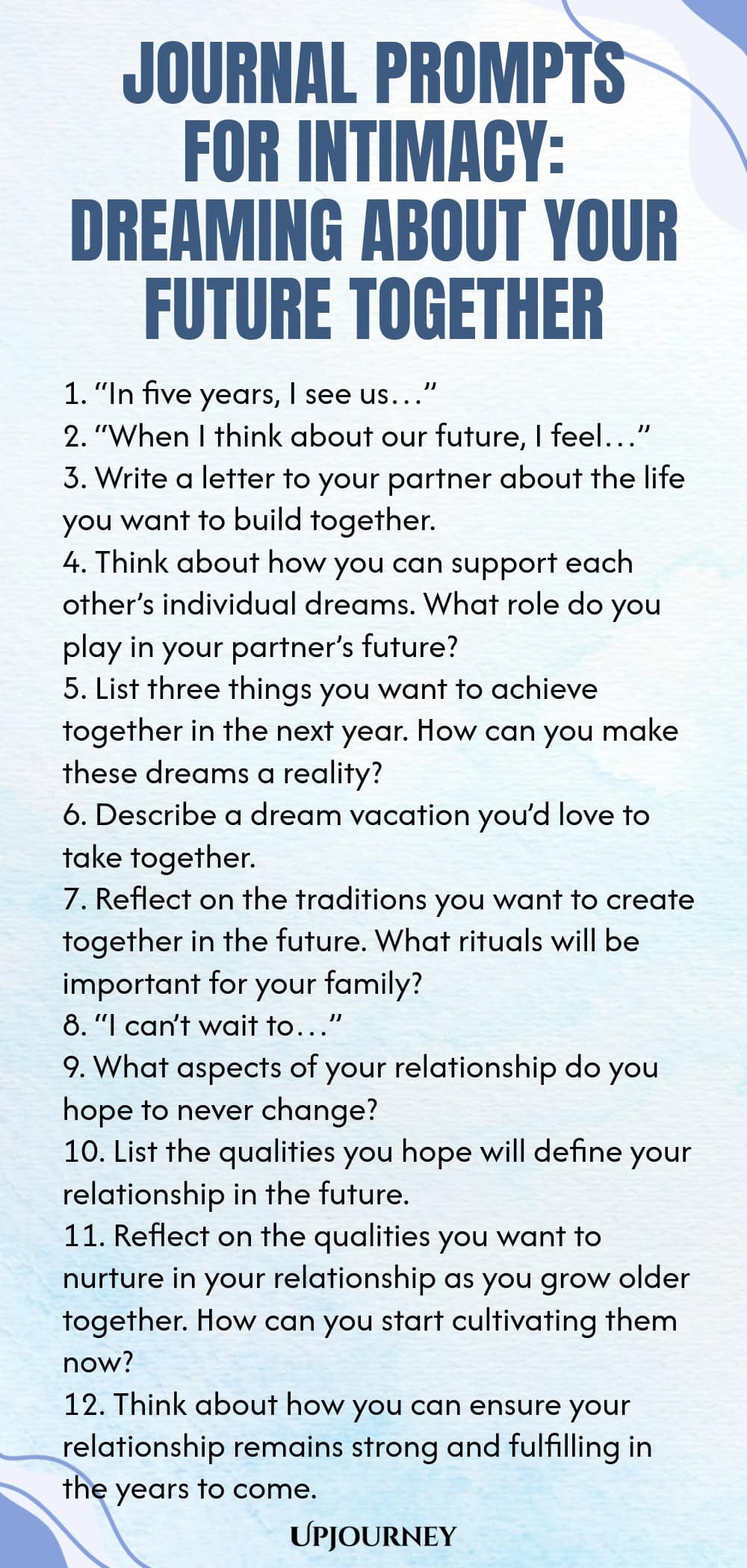 Journal Prompts for Intimacy: Dreaming About Your Future Together 1. “In five years, I see us…” 2. “When I think about our future, I feel…” 3. Write a letter to your partner about the life you want to build together. 4. Think about how you can support each other’s individual dreams. What role do you play in your partner’s future? 5. List three things you want to achieve together in the next year. How can you make these dreams a reality? 6. Describe a dream vacation you’d love t...