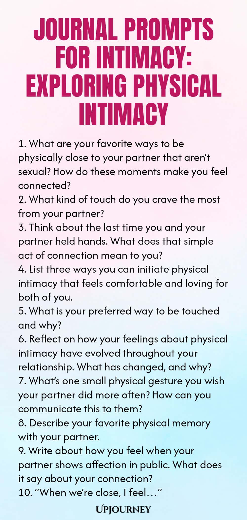 Journal Prompts for Intimacy: Exploring Physical Intimacy 1. What are your favorite ways to be physically close to your partner that aren’t sexual? How do these moments make you feel connected? 2. What kind of touch do you crave the most from your partner? 3. Think about the last time you and your partner held hands. What does that simple act of connection mean to you? 4. List three ways you can initiate physical intimacy that feels comfortable and loving for both of you. 5. What is...