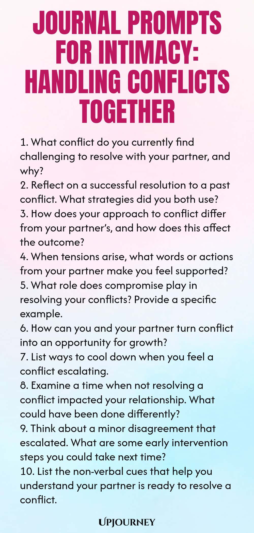 Journal Prompts for Intimacy: Handling Conflicts Together 1. What conflict do you currently find challenging to resolve with your partner, and why? 2. Reflect on a successful resolution to a past conflict. What strategies did you both use? 3. How does your approach to conflict differ from your partner’s, and how does this affect the outcome? 4. When tensions arise, what words or actions from your partner make you feel supported? 5. What role does compromise play in resolving you...