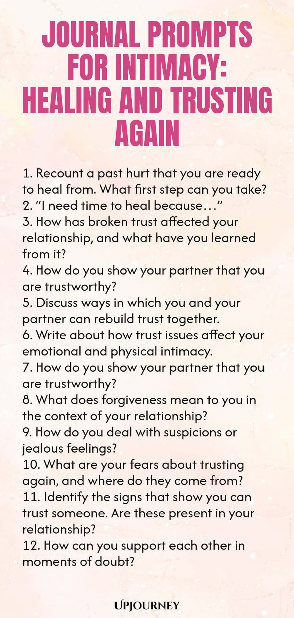 Journal Prompts for Intimacy: Healing and Trusting Again 1. Recount a past hurt that you are ready to heal from. What first step can you take? 2. “I need time to heal because…” 3. How has broken trust affected your relationship, and what have you learned from it? 4. How do you show your partner that you are trustworthy? 5. Discuss ways in which you and your partner can rebuild trust together. 6. Write about how trust issues affect your emotional and physical intimacy. 7. How d...