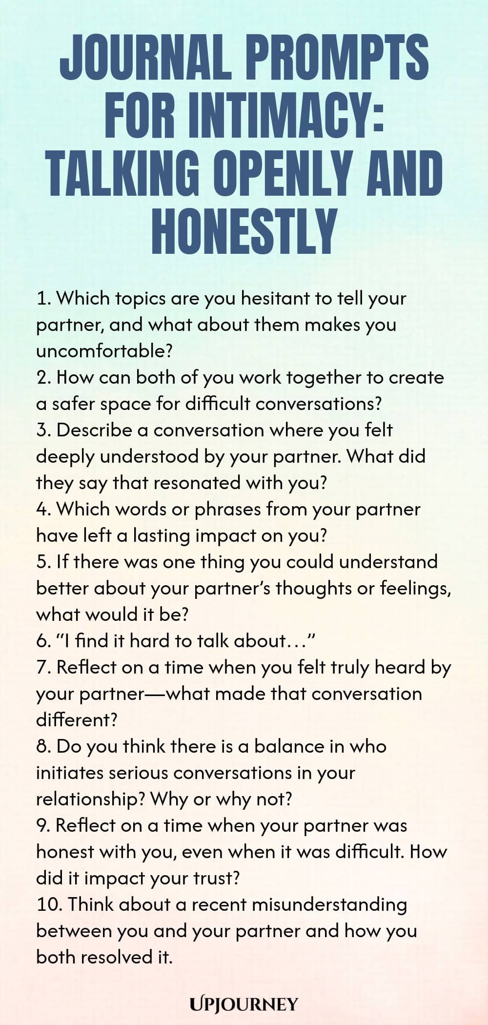 Journal Prompts for Intimacy: Talking Openly and Honestly 1. Which topics are you hesitant to tell your partner, and what about them makes you uncomfortable? 2. How can both of you work together to create a safer space for difficult conversations? 3. Describe a conversation where you felt deeply understood by your partner. What did they say that resonated with you? 4. Which words or phrases from your partner have left a lasting impact on you? 5. If there was one thing you could ...